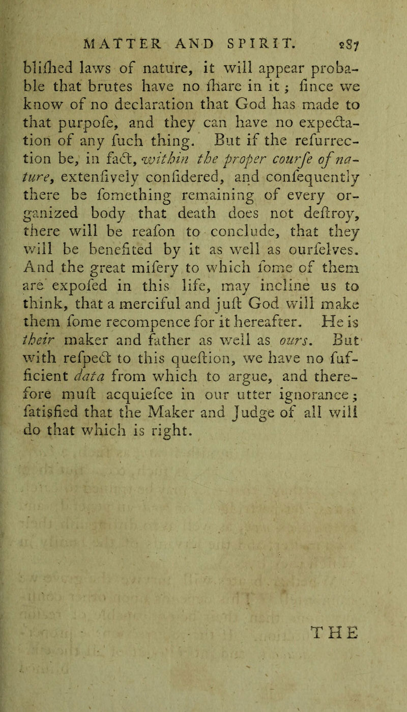 bliihed laws of nature, it will appear proba- ble that brutes have no lhare in it; fmce we know of no declaration that God has made to that purpofe, and they can have no expecta- tion of any fuch thing. But if the refurrec- tion be, in fact, within the proper courfe of na- ture, extenfiyely confidered, and confequently there be fomething remaining of every or- ganized body that death does not deftroy, there will be reafon to conclude, that they will be benefited by it as well as ourfelves. And the great mifery to which lbme of them are expofed in this life, may incline us to think, that a merciful and juft God will make them fome recompence for it hereafter. He is their maker and father as well as ours. But with refpeft to this queftion, we have no fuf- ficient data from which to argue, and there- fore mull acquiefce in our utter ignorance; fatisfied that the Maker and Judge of all will do that which is right. THE