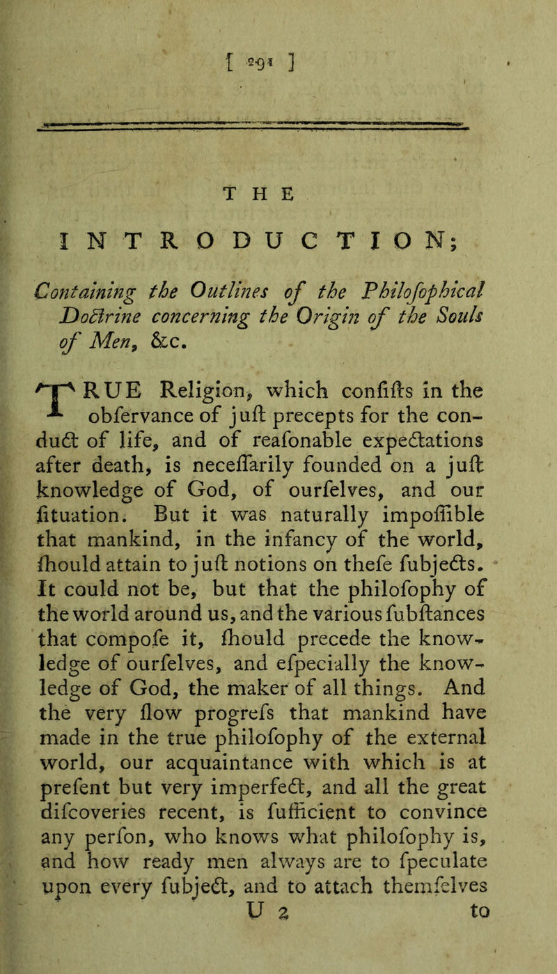 [ 2-9* ] THE INTRODUCTION; Containing the Outlines of the Philofophical Doffirine concerning the Origin of the Souls of Men, &amp;c. ^IpRUE Religion, which confifts in the obfervance of juft precepts for the con- duct of life, and of reafonable expectations after death, is neceflarily founded on a juft knowledge of God, of ourfelves, and our lituation. But it was naturally impoflible that mankind, in the infancy of the world, Ihould attain to juft notions on thefe fubjedts. It could not be, but that the philofophy of the world around us, and the various fubftances that compofe it, fhould precede the know- ledge of ourfelves, and efpecially the know- ledge of God, the maker of all things. And the very flow progrefs that mankind have made in the true philofophy of the external world, our acquaintance with which is at prefent but very imperfect, and all the great difcoveries recent, is fuflicient to convince any perfon, who knows what philofophy is, and how ready men always are to fpeculate upon every fubjedt, and to attach themfelves U z to