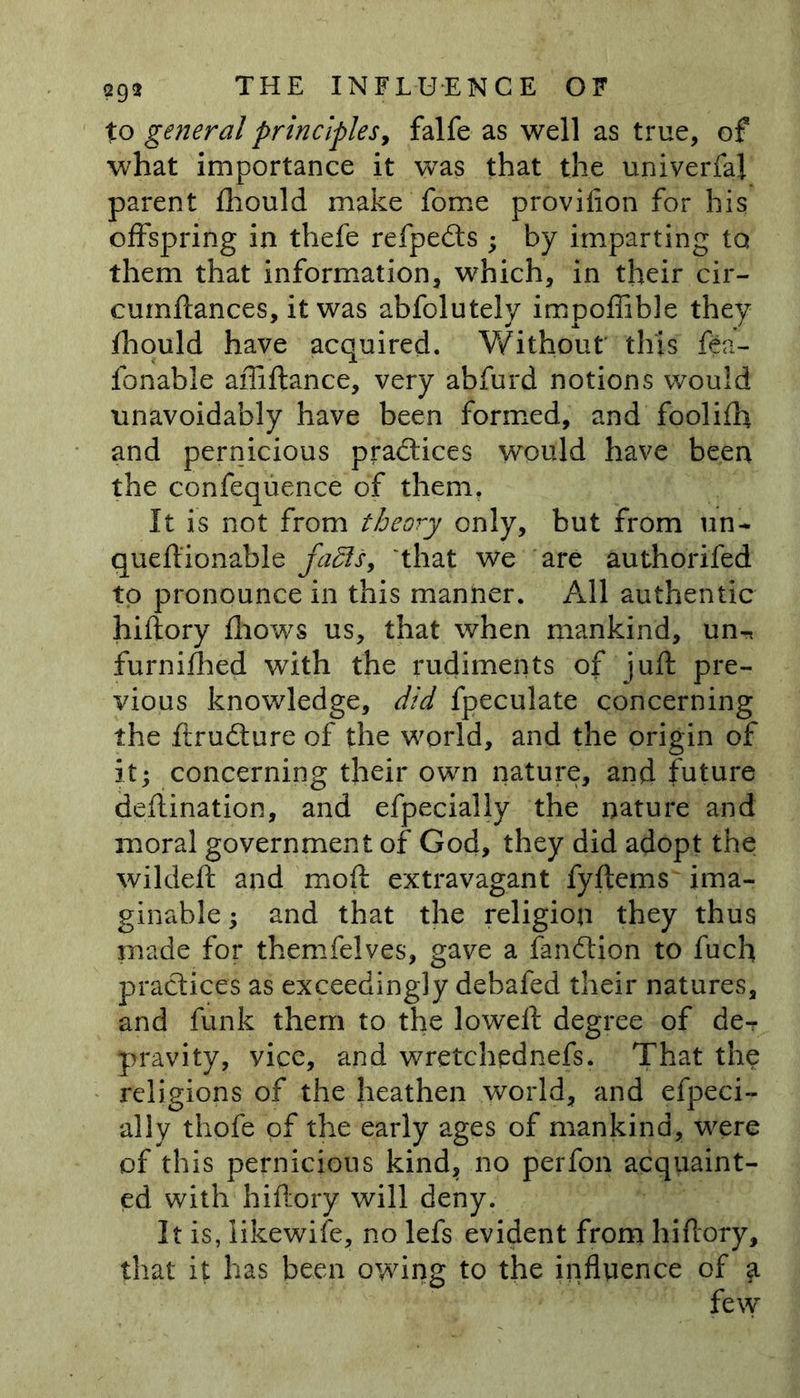 to general principles, falfe as well as true, of what importance it was that the univerfaj parent fhould make fome provifion for his offspring in thefe refpedts ; by imparting to them that information, which, in their cir- cuinftances, it was abfolutely impoffible they fhould have acquired. Without this fea- fonable affiftance, very abfurd notions would unavoidably have been formed, and foolifh and pernicious practices would have been the confequence of them, It is not from theory only, but from un- queftionable faffs, that we are authorifed to pronounce in this manner. All authentic hiftory fliows us, that when mankind, un, furnidled with the rudiments of juft pre- vious knowledge, did fpeculate concerning the ftrudture of the world, and the origin of it; concerning their own nature, and future deftination, and efpecially the nature and moral government of God, they did adopt the wildeft and moft extravagant fyftems ima- ginable ; and that the religion they thus made for themfelves, gave a fandtion to fuch practices as exceedingly debafed their natures, and funk them to the loweft degree of de- pravity, vice, and wretchednefs. That the religions of the heathen world, and efpeci- ally thofe of the early ages of mankind, were of this pernicious kind, no perfon acquaint- ed with hiftory will deny. It is, likewife, no lefs evident from hiftory, that it has been owing to the influence of few