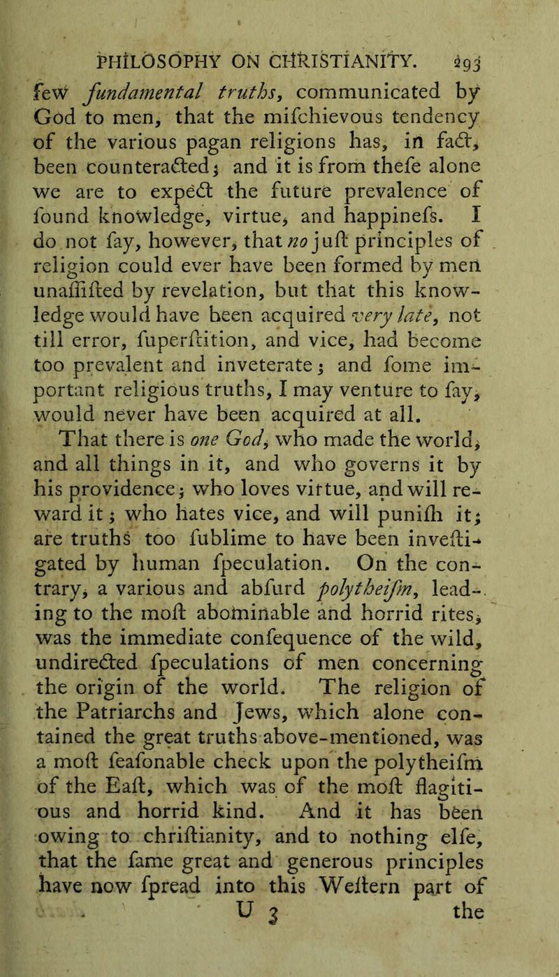 feW fundamental truths, communicated by God to men, that the mifchievous tendency of the various pagan religions has, in fad:, been counteracted* and it is from thefe alone we are to expeCt the future prevalence of found knowledge, virtue* and happinefs. I do not fay, however* that no juft principles of religion could ever have been formed by men unaffifted by revelation, but that this know- ledge would have been acquired very late, not till error, fuperftition, and vice, had become too prevalent and inveterate* and fome im- portant religious truths, I may venture to fay, would never have been acquired at all. That there is one God* who made the world* and all things in it, and who governs it by his providence* who loves virtue, and will re- ward it * who hates vice, and will puni£h it * are truths too fublime to have been invefti-* gated by human fpeculation. On the con- trary* a various and abfurd polytheifm, lead-, ing to the moil abotninable and horrid rites* was the immediate confequence of the wild, undirected fpeculations of men concerning the origin of the world. The religion of the Patriarchs and Jews, which alone con- tained the great truths above-mentioned, was a moft feafonable check upon the polytheifm of the Eaft, which was of the moft flagiti- ous and horrid kind. And it has been owing to chriftianity, and to nothing elfe, that the fame great and generous principles have now fpread into this Weftern part of U 3 the