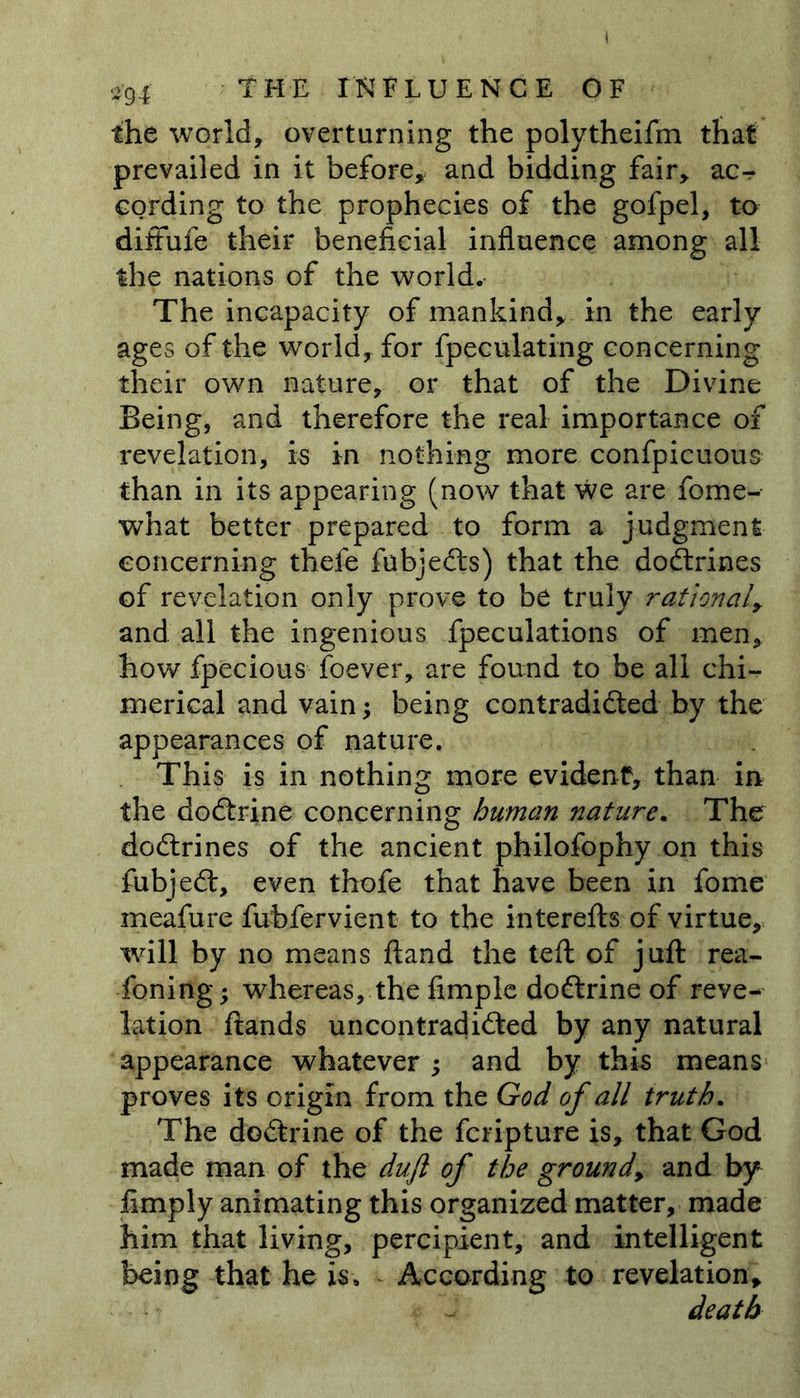 the world, overturning the polytheifm that prevailed in it before, and bidding fair, ac- cording to the prophecies of the gofpel, to diffufe their beneficial influence among all the nations of the world. The incapacity of mankind, in the early ages of the world, for Speculating concerning their own nature, or that of the Divine Being, and therefore the real importance of revelation, is in nothing more confpicuous than in its appearing (now that we are fome- what better prepared to form a judgment concerning thefe fubjedts) that the dodtrines of revelation only prove to be truly rational, and all the ingenious {peculations of men, how fpecious foever, are found to be all chi- merical and vain; being contradicted by the appearances of nature. This is in nothing more evident, than in the dodtrine concerning human nature. The dodtrines of the ancient philofophy on this fubjedt, even thofe that have been in fome meafure fubfervient to the interefts of virtue, will by no means ftand the left of juft rea- soning; whereas, the Ample dodtrine of reve- lation ftands uncontradidted by any natural appearance whatever ; and by this means proves its origin from the God of all truth. The dodtrine of the fcripture is, that God made man of the duft of the ground, and by Amply animating this organized matter, made him that living, percipient, and intelligent being that he is. According to revelation, death