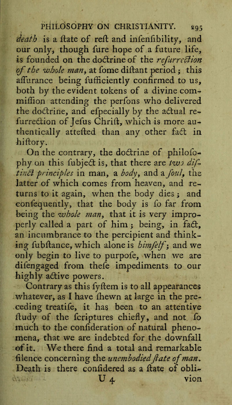 ideath is a ftate of reft and infenfibility, and our only* though fure hope of a future life, is founded on the dodrine of the refurredlion of the whole man9 at fome diftant period; this affurance being fufficiently confirmed to us, both by the evident tokens of a divine com- miffion attending the perfons who delivered the dodrine, and efpecially by the adual re- furredion of Jefus Chrift, which is more au- thentically attefted than any other fad in hiftory. On the contrary, the dodrine of philofo- phy on this fubjed is, that there are two dif- tinft principles in man, a body, and a foul\ the latter of which comes from heaven, and re- turns to it again, when the body dies; and confequently, that the body is fo far from being the whole ?nan, that it is very impro- perly called a part of him; being, in fad, an incumbrance to the percipient and think- ing fubftance, which alone is himfelf; and we only begin to live to purpofe, when we are difengaged from thefe impediments to our highly adive powers. Contrary as this fyftem is to all appearances whatever, as I have fhewn at large in the pre- ceding treatife, it has been to an attentive ftudy of the fcriptures chiefly, and not fo much to the confideration of natural pheno- mena, that we are indebted for the downfall of it. We there find a total and remarkable filence concerning the unembodiedfate of man. Death is there confidered as a ftate of obli~