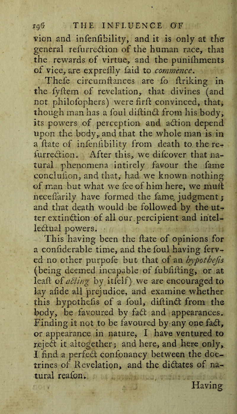 vion and infenfibility, and it is only at the? general refurredtion of the human race, thas the rewards of virtue, and the punishments of vice, are expreflly laid to commence. Thefe circumfiances are fo Striking in the fyftem of revelation,, that divines (and not philofophers) were firft convinced, that, though man has a foul diftindt from his body, its powers, of perception and action depend upon the body,, and that the whole man is in a ftate of infenfibility from death to the re^ furrection. After this, we difcover that na- tural phenomena intirely favour the fame conclusion, and that,' had we known nothing of man but what we fee of him here, we muffc neceflarily have formed the fame, judgment; and that death would be followed by the ut- ter extinction of all our.percipient and intel- lectual powers. This having been the ftate of opinions for a confiderable time, and the foul having ferv- ed no other purpofe but that of an hypothecs (being deemed incapable of fubfifting, or at leaft oiatling by itfelf). we are encouraged to lay afide all prejudice, and examine whether this hypothefis of a foul, diftindt from the body, be favoured by fact and appearances. Finding it not to be favoured by any one fact, or appearance in nature, I have ventured to reject it altogether; and here, and here only, I find a perfect confonancy between the doc- trines of Revelation, and the dictates of na- tural reafom Having