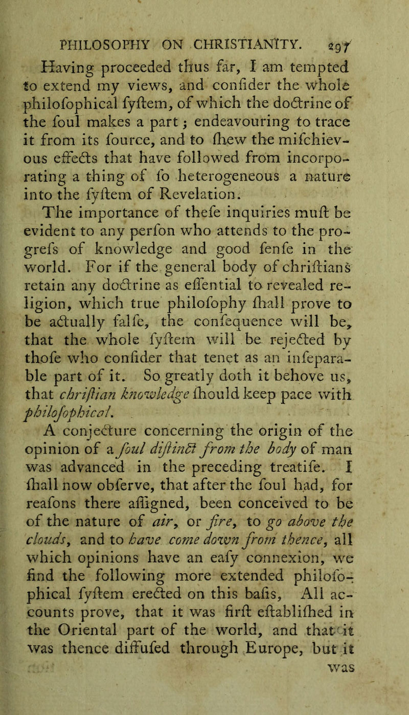 Having proceeded thus far, I am tempted to extend my views, and confider the whole philofophical fyftem, of which the doctrine of the foul makes a part; endeavouring to trace it from its fource, and to fhew the mifchiev- ous effects that have followed from incorpo- rating a thing of lo heterogeneous a nature into the fyftem of Revelation. The importance of thefe inquiries muft be evident to any perfon who attends to the pro- grefs of knowledge and good fenfe in the world. For if the general body of chriftians retain any doctrine as effential to revealed re- ligion, which true philofophy {hall prove to be adually falfe, the confequence will be, that the whole fyftem will be rejeded by thofe who confider that tenet as an infepara- ble part of it. So greatly doth it behove us, that chriflian knowledge ihould keep pace with philofophicoL A conjedure concerning the origin of the opinion of a foul difindf from the body of man was advanced in the preceding treatife. I {hall now obferve, that after the foul had, for reafons there afiigned, been conceived to be of the nature of air, or firey to go above the clouds, and to have come down from thence, all which opinions have an eafy connexion, we find the following more extended philofo- phical fyftem ereded on this bafis. All ac- counts prove, that it was firft eftablifhed in the Oriental part of the world, and that it was thence diffufed through Europe, but it was