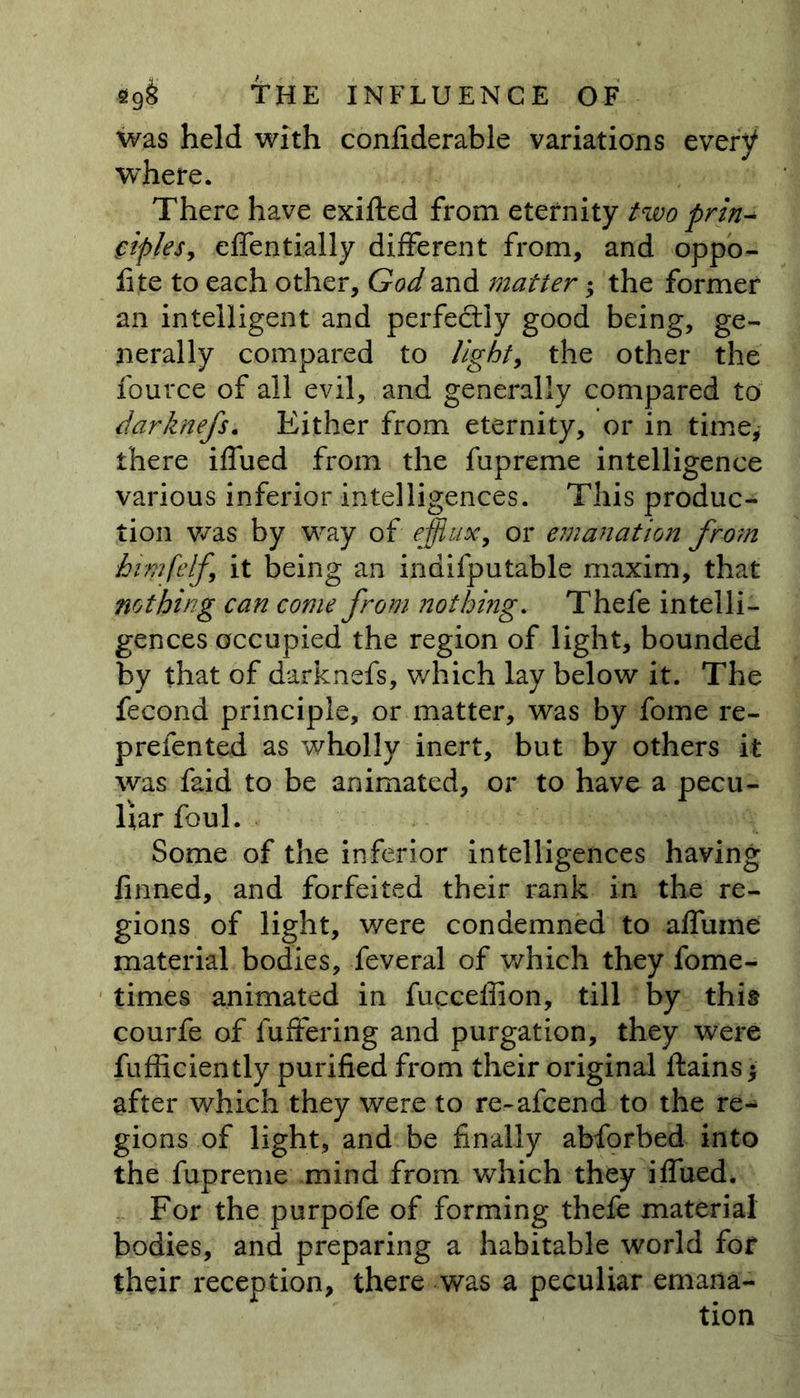 was held with confiderable variations every where. There have exifted from eternity two prin- ciples, effentially different from, and oppo- fite to each other, God and matter; the former an intelligent and perfectly good being, ge- nerally compared to light, the other the fource of all evil, and generally compared to darknefs. Either from eternity, or in time, there iffued from the fupreme intelligence various inferior intelligences. This produc- tion was by way of .efflux, or emanation from himfelf it being an inaifputable maxim, that nothing can come from nothing. Thefe intelli- gences occupied the region of light, bounded by that of darknefs, which lay below it. The fecond principle, or matter, was by fome re- prefented as wholly inert, but by others it was faid to be animated, or to have a pecu- liar foul. Some of the inferior intelligences having finned, and forfeited their rank in the re- gions of light, were condemned to affume material bodies, feveral of which they fome- times animated in fucceffion, till by this courfe of fuffering and purgation, they were fufficiently purified from their original lfains after which they were to re-afcend to the re- gions of light, and be finally abforbed into the fupreme mind from which they iffued. For the purpofe of forming thefe material bodies, and preparing a habitable world for their reception, there was a peculiar emana- tion