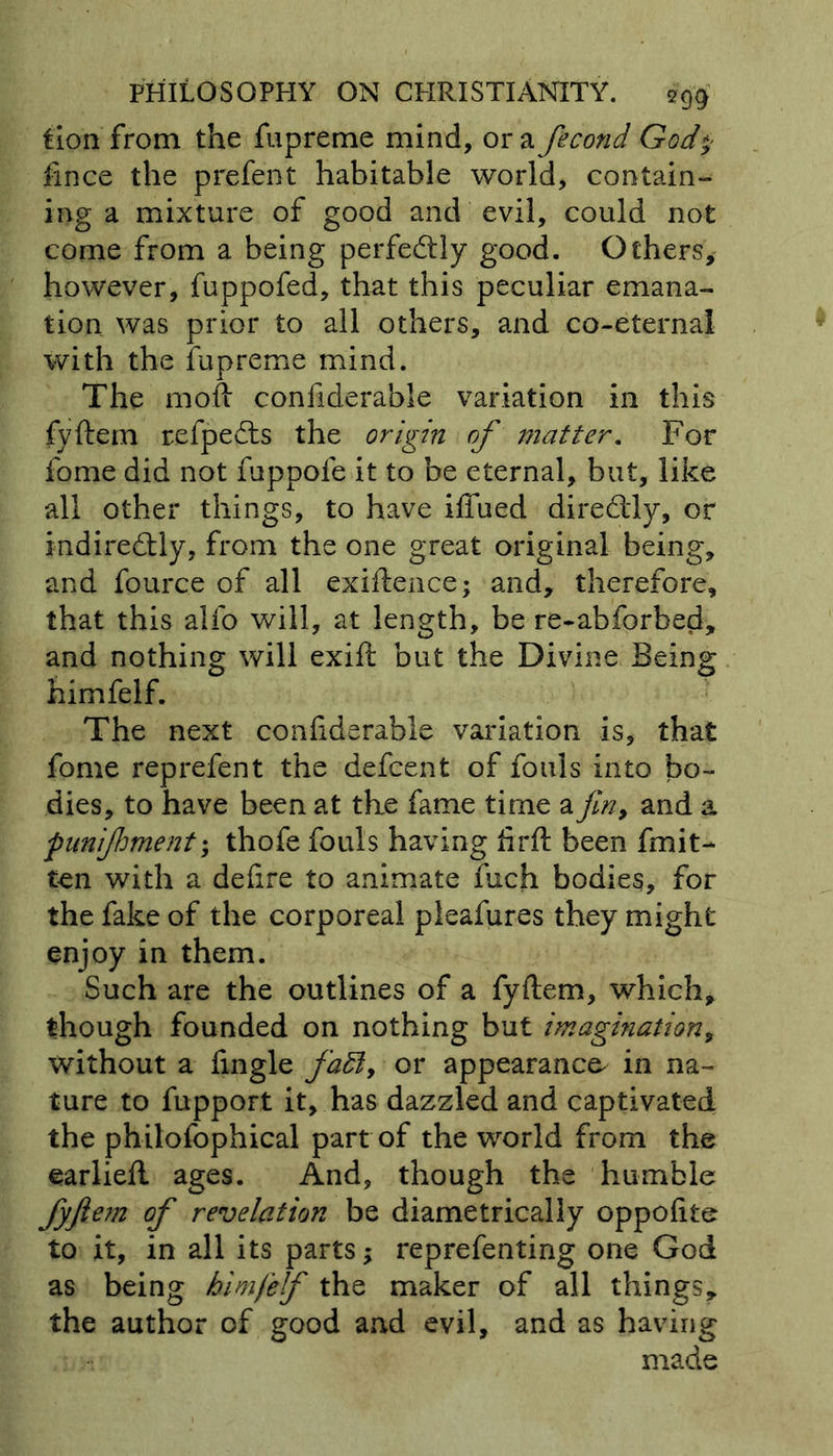 Lion from the fupreme mind, ora fecond God* ftnce the prefent habitable world, contain- ing a mixture of good and evil, could not come from a being perfectly good. Others, however, fuppofed, that this peculiar emana- tion was prior to all others, and co-eternal with the fupreme mind. The moft considerable variation in this fyftem refpedis the origin of matter. For fome did not fuppofe it to be eternal, but, like all other things, to have iffued dir eddy, or indirectly, from the one great original being, and fource of all exiftence; and, therefore, that this alfo will, at length, be re-abforbed, and nothing will exift but the Divine Being himfelf. The next conftderable variation is, that fome reprefent the defcent of fouls into bo- dies, to have been at the fame time a fin, and a funijhment; thofe fouls having fir ft been fmit- ten with a deftre to animate fuch bodies, for the fake of the corporeal pieafures they might enjoy in them. Such are the outlines of a fyftem, which, though founded on nothing but imagination, without a fingle fa£l> or appearance^ in na- ture to fupport it, has dazzled and captivated the philofophical part of the world from the earliefl ages. And, though the humble fyftem of revelation be diametrically oppoftte to it, in all its parts; reprefenting one God as being himfelf the maker of all things, the author of good and evil, and as having made