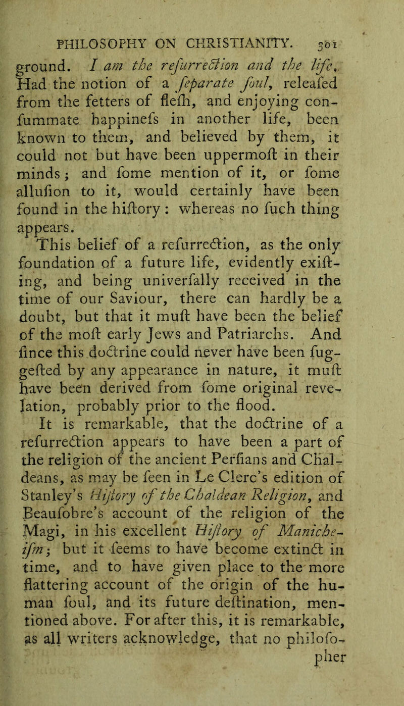 ground. I am the refurreffiion and the life Had the notion of a feparate foul, releafed from the fetters of flefh, and enjoying con- fummate happinefs in another life, been known to them, and believed by them, it could not but have been uppermoft in their minds; and fome mention of it, or fome allufion to it, wxmld certainly have been found in the hiftory : whereas no fuch thing appears. This belief of a refurredtion, as the only foundation of a future life, evidently exift- ing, and being univerfally received in the time of our Saviour, there can hardly be a doubt, but that it muft have been the belief of the moft early Jews and Patriarchs. And ftnce this doctrine could never have been fug- gefted by any appearance in nature, it muft have been derived from fome original reve^ lation, probably prior to the flood. It is remarkable, that the dodtrine of a refurredtion appears to have been a part of the religion of the ancient Perfians and Chal- deans, as may be feen in Le Clerc’s edition of Stanley’s Bijtory of the Chaldean Religion, and Beaufobre’s account of the religion of the Magi, in his excellent Hijlory of Muniche- ifm; but it feems to have become extindt in time, and to have given place to the more flattering account of the origin of the hu- man foul, and its future deftination, men- tioned above. For after this, it is remarkable, as all writers acknowledge, that no philofo-