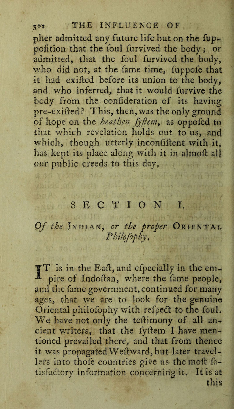 pher admitted any future life but on the fup~ pofition that the foul furvived the body; or admitted, that the foul furvived the body, who did not, at the fame time, fuppole that it had exifted before its union to the body, and who inferred, that it would furvive the body from the confideration of its having pre-exifted ? This, then, was the only ground of hope on the heathen fyjiem, as oppofed to that which revelation holds out to us, and which, though utterly inconfiftent with it, has kept its place along with it in almoft all our public creeds to this day. SECTION I. Of the Indian, or the proper Oriental Philofophy, • IT is in the Baft, and efpecially in the em- ^ pire of Indoftan, where the fame people, and the fame government, continued for many ages, that we are to look for the genuine Oriental philofophy with refpedt to the foul. We have not only the teftimony of all an- cient writers, that the fyftem I have men- tioned prevailed there, and that from thence it was propagated Weft ward, but later travel- lers into thofe countries give us- the moft fa- tisfadlory information concerning it. It is at this