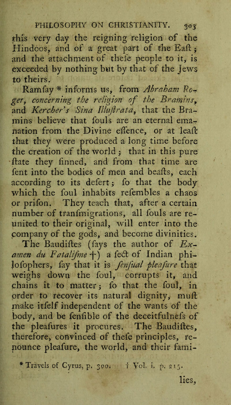 this very day the reigning religion of the Hindoos, and of a great part of the Baft $ and the attachment of thefe people to it, is exceeded by nothing but by that of the Jews to theirs. Ramfay * informs us, from Abraham Fo-r ger, concerning the religion of the Bramins, and Kerchers Sina Illujlrata> that the Bra- mins believe that fouls are an eternal ema- nation from the Divine eflence, or at lead: that they were produced a long time before the creation of the world ; that in this pure ftate they finned, and from that time are fent into the bodies of men and beafts, each according to its defert; fo that the body which the foul inhabits refembles a chaos or prifon. They teach that, after a certain number of tranfmigrations, all fouls are re- united to their original, will enter into the company of the gods, and become divinities. The Baudiftes (fays the author of Ex- amen du Fatalifme -f*) a fed: of Indian phi- lofophers, fay that it is fenfual fleafure that weighs down the foul, corrupts it, and chains it to matter fo that the foul, in order to recover its natural dignity, muft make itfelf independent of the wants of the body, and be fenfible of the deceitfulnefs of the pleafures it procures. The Baudiftes, therefore, convinced of thefe principles, re- nounce pleafure, the world, and their fami- * Travels of Cyrus, p. 300, i Vol, i. p. 213. lies.