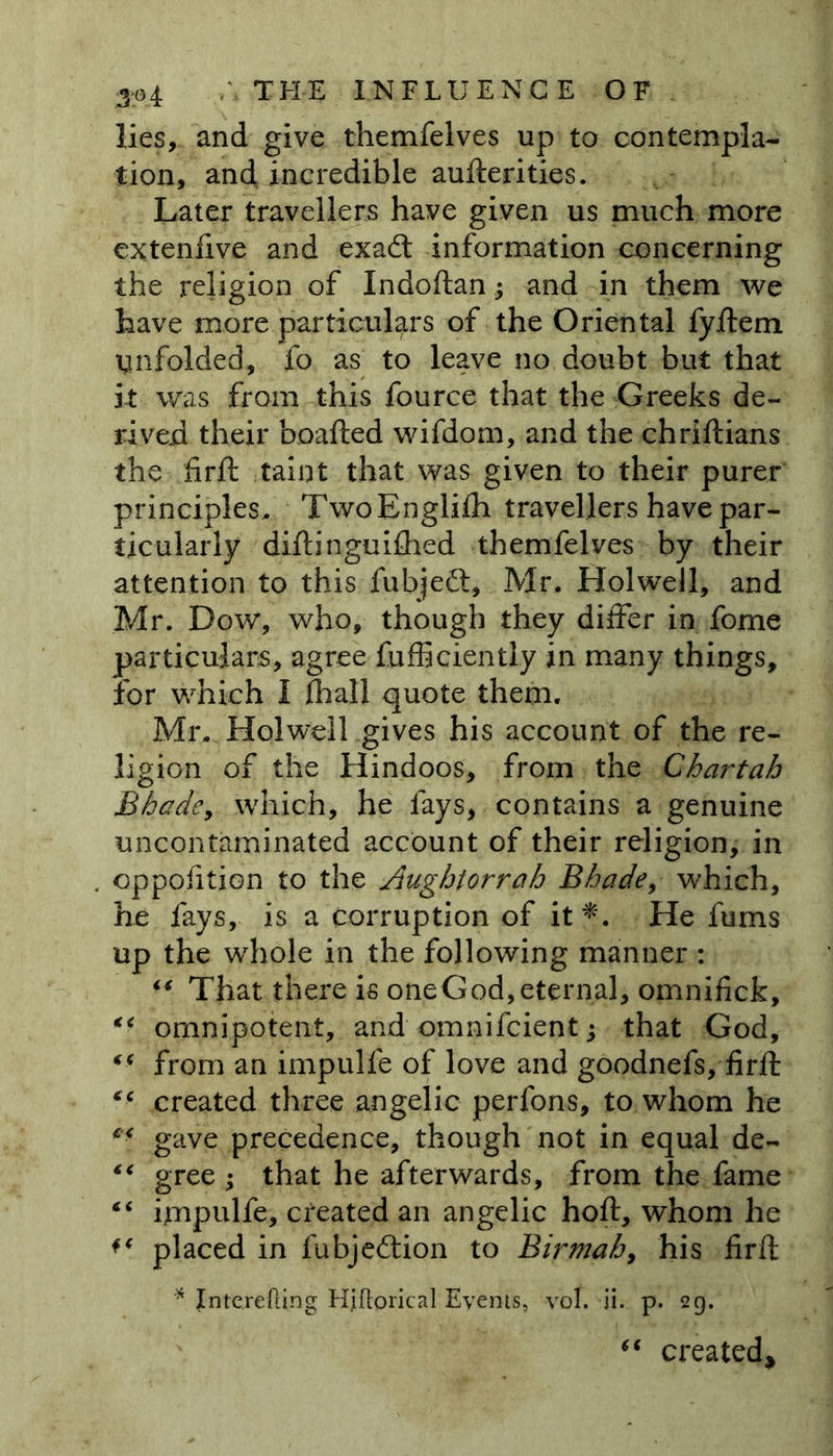 lies, and give themfelves up to contempla- tion, and incredible aufterities. Later travellers have given us much more extenfive and exaft information concerning the religion of Indoftan; and in them we have more particulars of the Oriental fyftem Unfolded, fo as to leave no doubt but that it was from this fource that the Greeks de- rived their boafted wifdom, and the chriftians the frft taint that was given to their purer principles. Two Englifh travellers have par- ticularly diftinguifhed themfelves by their attention to this fubjeft, Mr. Holwell, and Mr. Dow, who, though they differ in fome particulars, agree fufficiently in many things, for which I fhall quote them. Mr. Holwell gives his account of the re- ligion of the Hindoos, from the Chartah Shade, which, he fays, contains a genuine uncontaminated account of their religion, in cppofition to the Aughtorrah Bhade, which, he fays, is a corruption of it*. He fums up the whole in the following manner : “ That there is oneGod,eternal, omnifick, “ omnipotent, and omnifcient; that God, “ from an impulfe of love and goodnefs, firft “ created three angelic perfons, to whom he ** gave precedence, though not in equal de- “ gree ; that he afterwards, from the fame “ impulfe, created an angelic hoft, whom he placed in fubjeilion to Birmah, his firft * Inte.refling Hjflorical Events, vol. ii. p. 29. “ created*