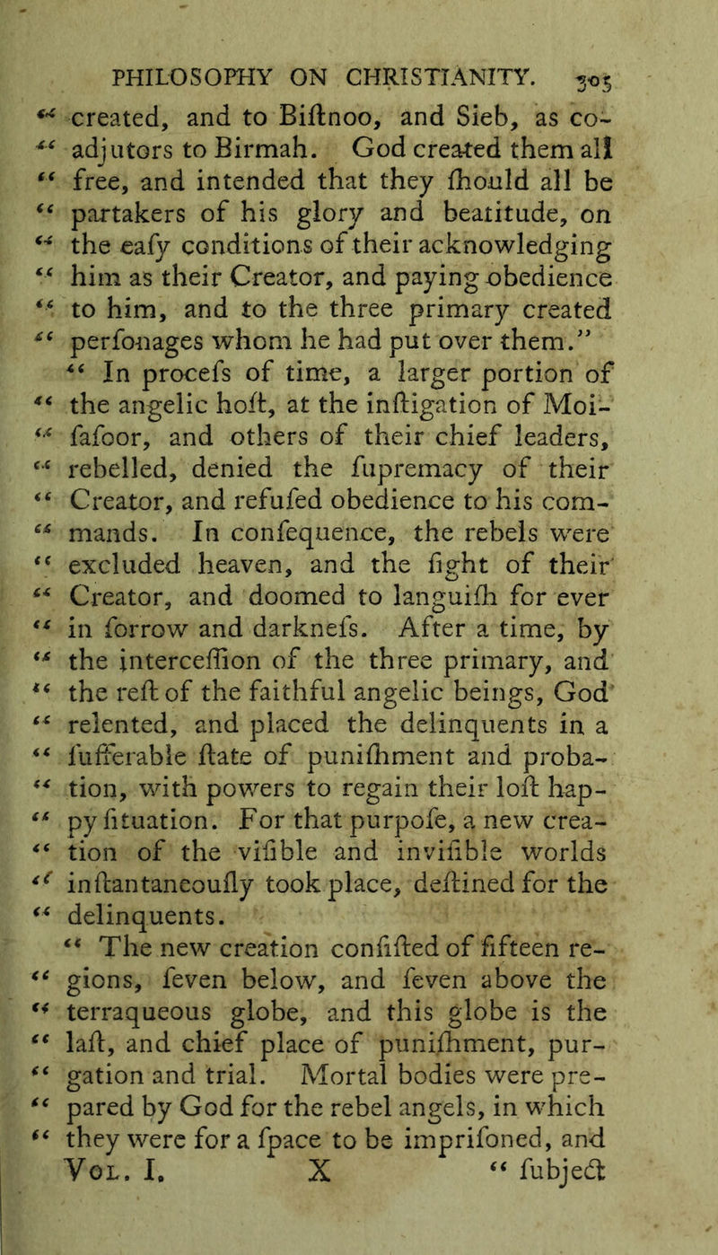 ** created, and to Biftnoo, and Sieb, as co~ 44 adjutors to Birmah. God created them all 44 free, and intended that they fhould all be 44 partakers of his glory and beatitude, on 44 the eafy conditions of their acknowledging 44 him as their Creator, and paying obedience 44 to him, and to the three primary created 44 perfonages whom he had put over them.” 4 6 In procefs of time, a larger portion of 44 the angelic hoft, at the inftigation of Moi- 44 fafoor, and others of their chief leaders, 4,4 rebelled, denied the fupremacy of their 44 Creator, and refufed obedience to his com- 44 mands. In confequence, the rebels were 44 excluded heaven, and the fight of their 44 Creator, and doomed to languifh for ever 44 in forrow and darknels. After a time, by 44 the intercefiion of the three primary, and 44 the reft of the faithful angelic beings, God 44 relented, and placed the delinquents in a 44 lufferable ftate of punifhment and proba- 44 tion, with powers to regain their loft hap- 44 py fituation. For that purpofe, a new crea- 44 tion of the vifible and invifible worlds inftantaneoufly took place, deftined for the 44 delinquents. 44 The new creation confifted of fifteen re- 44 gions, feven below, and feven above the 44 terraqueous globe, and this globe is the 44 laft, and chief place of punifhment, pur- 44 gation and trial. Mortal bodies were pre- 44 pared by God for the rebel angels, in which 44 they were for a fpace to be imprifoned, and Vol, I# X “ fubjedt