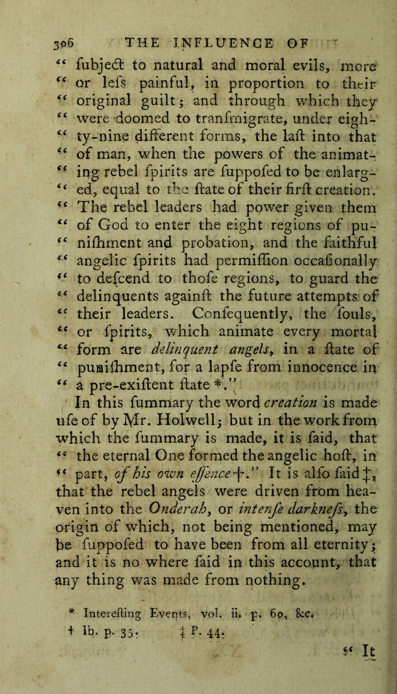 “ fubjedt to natural and moral evils, more or lefs painful, in proportion to their “ original guilt; and through which they “ were doomed to transmigrate, under eigh- “ ty-nine different forms, the iaft into that • ‘ of man, when the powers of the animat- ff ing rebel fpirits are fuppofed to be enlarg- €( ed, equal to the ftate of their firft creation. ■c The rebel leaders had power given them tc of God to enter the eight regions of pu- <e nifhment and probation, and the faithful €< angelic fpirits had permiffion occafionally “ to defcend to thofe regions, to guard the “ delinquents againft the future attempts of ‘c their leaders. Confequently, the fouls, tc or fpirits, which animate every mortal f< form are delinquent angels, in a ftate of “ puaifhment, for a lapfe from innocence in “ a pre-exiftent ftate In this fummary the word creation is made ufe of by lyir. Holwell; but in the work from which the fummary is made, it is faid, that 16 the eternal One formed the angelic hoft, in ?f part, of his own eff'encef” It is alfo faid;]:, that the rebel angels were driven from hea- ven into the Onderah, or interfe darknefs, the origin of which, not being mentioned, may fe fuppofed to have been from all eternity; and it is no where faid in this account, that any thing was made from nothing. * Interefting Events, vol. ii. p, 6p, 8cc. + p. 35. % p- 44: