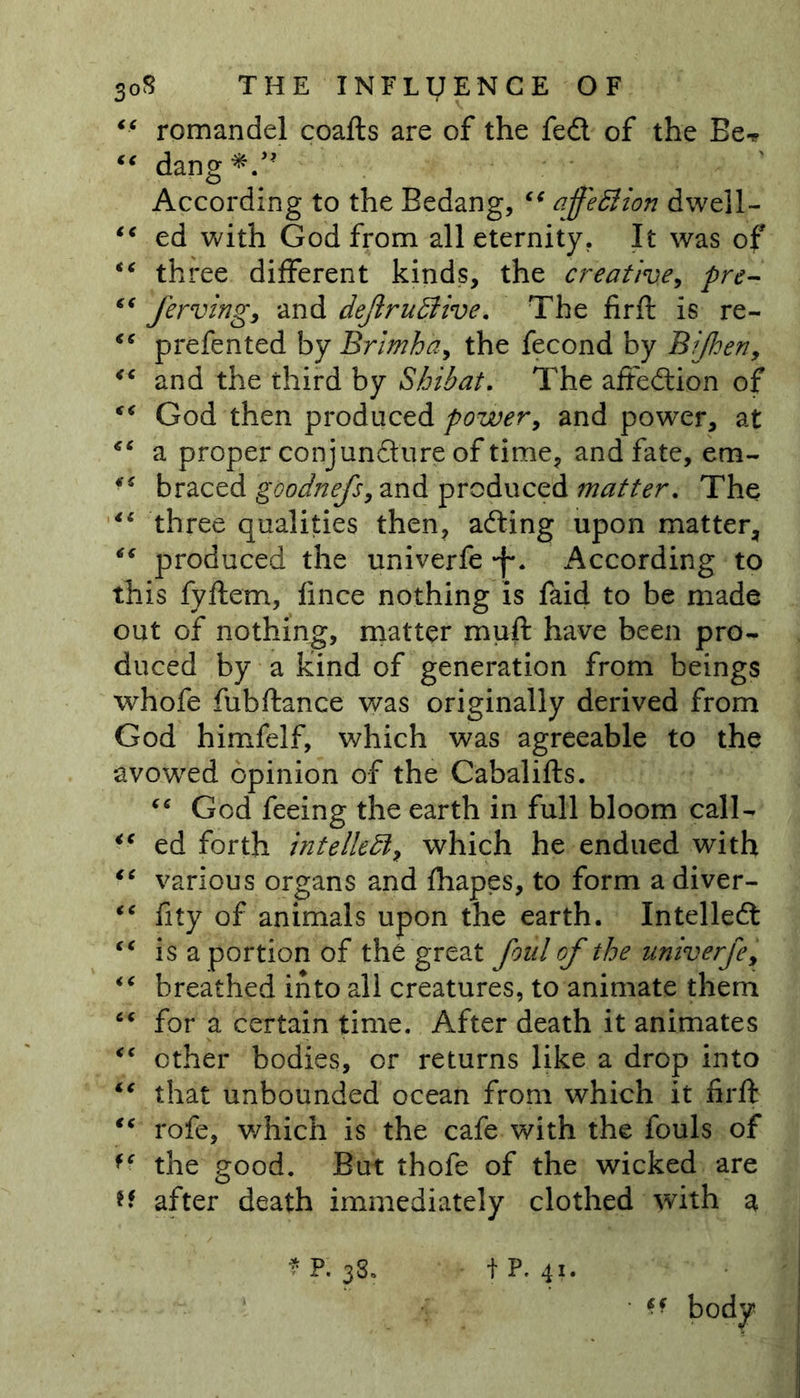 “ romandel coafts are of the fed of the Be-* “ dang*.,? According to the Bedang, “ affeflion dwell- “ ed with God from all eternity. It was of “ three different kinds, the creative, pre- “ ferving, and dejlruffiive. The firft is re- “ prefented by Brimha, the fecond by Bijhen, <e and the third by Shibat. The affedion of €< God then produced power, and power, at €t a proper conjuncture of time, and fate, em- braced goodnefs, and produced matter. The li three qualities then, ading upon matter, ** produced the univerfe -f*. According to this fyftetn, fince nothing is faid to be made out of nothing, matter muft have been pro- duced by a kind of generation from beings whofe fubftance was originally derived from God himfelf, which was agreeable to the avowed opinion of the Cabalifts. “ God feeing the earth in full bloom call- “ ed forth intellect, which he endued with “ various organs and fhapes, to form a diver- ** fity of animals upon the earth. Intelled “ is a portion of the great foul of the univerfe, “ breathed into all creatures, to animate them “ for a certain time. After death it animates <c ether bodies, or returns like a drop into “ that unbounded ocean from which it firft “ rofe, which is the cafe with the fouls of f‘ the good. But thofe of the wicked are H after death immediately clothed with a * P. 38. tP. 41. • ff