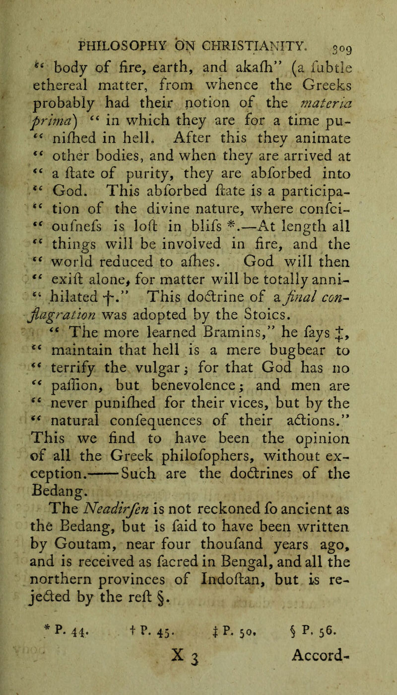 *tf body of fire, earth, and akafh” (a fubtle ethereal matter, from whence the Greeks probably had their notion of the materia prima) “ in which they are for a time pu- ** nifhed in hell. After this they animate other bodies, and when they are arrived at “ a ftate of purity, they are abforbed into “ God. This abforbed ftate is a participa- tion of the divine nature, where confci- <c oufnefs is loft in blifs *.—At length all things will be involved in fire, and the “ world reduced to afhes. God will then “ exift alone, for matter will be totally anni- *4 hilated *f*.” This dodtrine of a final con- flagration was adopted by the Stoics. “ The more learned Bramins,” he fays <c maintain that hell is a mere bugbear to ** terrify the vulgar; for that God has no <€ paftion, but benevolence; and men are never punifhed for their vices, but by the “ natural confequences of their addons.” This we find to have been the opinion of all the Greek philofophers, without ex- ception. Such are the dodtrines of the Bedang. The Neadirfen is not reckoned fo ancient as the Bedang, but is faid to have been written by Goutam, near four thoufand years ago, and is received as facred in Bengal, and all the northern provinces of Indoftan, but is re- jedted by the reft §. * p- 44- 4 p- 45- t p- 5o« § p’ 56* X 3 Accord-