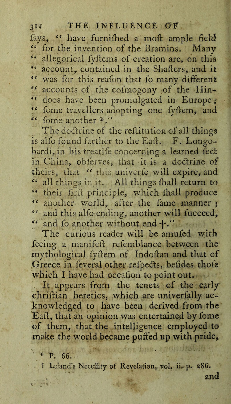 fays, “ have furnifhed a moft ample field “ for the invention of the Bramins. Many *c allegorical fyftems of creation are, on this u account, contained in the Shaders, and it was for this reafon that fo many different *c accounts of the cofmogony of the Hin- doos have been promulgated in Europe; “ fome travellers adopting one fyftem, and es fome another The do&amp;rine of the reftitution of all thing3 is alfo found farther to the Raft. F. Longo- bardi, in his treatife concerning a learned feci in China, obferves, that it is a do&amp;rine of theirs, that this univerfe will expire, and “ all things in it. All things fhall return to “ their fir ft principle, which fhall produce “ another world, after the fame manner ; “ and this alfo ending, another will fucceed, and fo another without end •f*.” The curious reader will be amufed with feeing a manifeft refemblance between the mythological fyftem of Indoftan and that of Greece in feveral other refpedts, befides thofe which I have had occafton to point out. It appears from the tenets of the early chriftian heretics, which are univerfally ac- knowledged to have been derived from the Eaft, that an opinion was entertained by fome of them, that the intelligence employed to make the world became puffed up with pride, * P. 66. i Leland’s N^ceflity of Revelation, yol. iir p. a86. and
