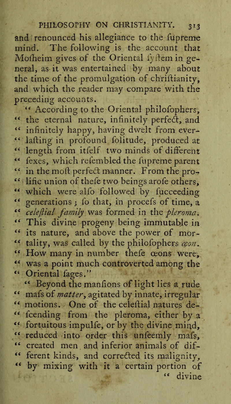 and renounced his allegiance to the fupreme mind. The following is the account that Mofheim gives of the Oriental fiyilem in ge- neral, as it was entertained by many about the time of the promulgation of chriftianity, and which the reader may compare with the preceding accounts. “ According to the Oriental philofophers, “ the eternal nature, infinitely perfed:, and “ infinitely happy, having dwelt from ever- “ Tailing in profound folitude, produced at “ length from itfelf two minds of different “ fexes, which refembled the fupreme parent “ in the mo.fl perfect manner. From the pro- “ lific union of thefe two beings arofe others, “ which were alfo followed by fucceeding t€ generations ; fo that, in procefs of time, a €C celefiial family was formed in the pleroma. “ This divine progeny being immutable in “ its nature, and above the power of mor- “ tality, was called by the philofophers ceon. “ How many in number thefe oeons were, “ was a point much controverted among the “ Oriental fages.” “ Beyond the manfions of light lies a rude te mafs of matter, agitated by innate, irregular “ motions. One of the celefiial natures de- <c lcending from the pleroma, either by a “ fortuitous impulfe, or by the divine mind, (C reduced into order this unfeemly mafs, “ created men and inferior animals of dif- “ ferent kinds, and corrected its malignity, “ by mixing with it a certain portion of “ divine