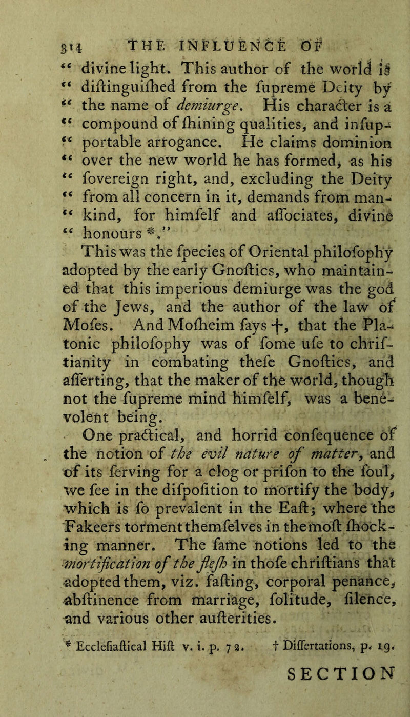“ divine light. This author of the world i£ “ diftinguifhed from the fupreme Deity by ** the name of demiurge. His character is a c‘ compound of fhining qualities, and infup-^ “ portable arrogance. He claims dominion over the new world he has formed* as his ic fovereign right, and, excluding the Deity “ from all concern in it, demands from man- “ kind, for himfelf and aflociates, divine u honours This was the fpecies of Oriental philofophy adopted by the early Gnoftics, who maintain- ed that this imperious demiurge was the god of the Jews, and the author of the law of Mofes. And Mofheim fays J*, that the Pla- tonic philofophy was of fome ufe to chrif- tianity in combating thefe Gnoftics, and afierting, that the maker of the world, though not the fupreme mind himfelf, was a bene- volent being. One practical, and horrid confequence of the notion of the evil nature of matter, and of its ferving for a clog or prifon to the foul* we fee in the difpofition to mortify the body, which is fo prevalent in the Eaft; where the Fakeers tormentthemfelves in themoft fhock- ing manner. The fame notions led to the •'mortification of the fleflo in thofe chriftians that adopted them, viz. falling, corporal penance, abftinence from marriage, folitude, filence, and various other aufterities* * Ecclefiaflical Hift v. i. p. 73. t Differtations, p< ig. SECTION