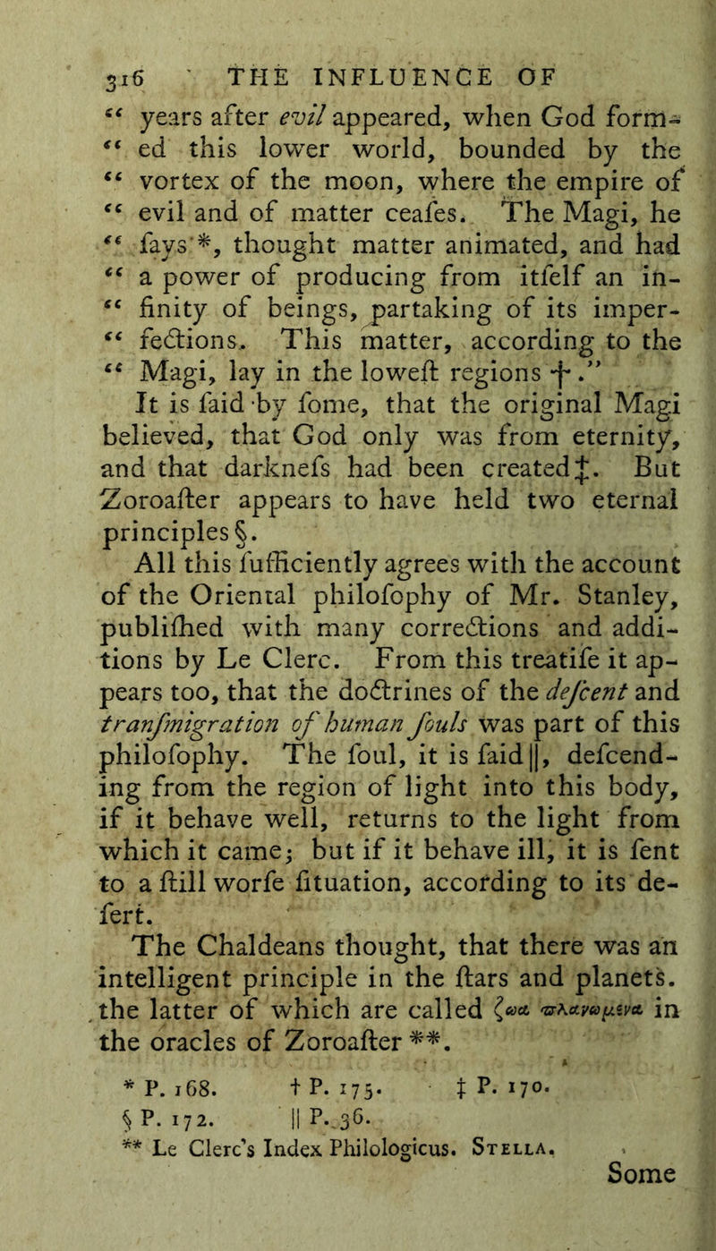 “ years after evil appeared, when God form- “ ed this lowTer world, bounded by the “ vortex of the moon, where the empire of <c evil and of matter ceafes. The Magi, he “./■fays’*, thought matter animated, and had “ a power of producing from itfelf an in- “ finity of beings, partaking of its imper- “ feCtions, This matter, according to the “ Magi, lay in the lowed: regions •f*.” It is faid by fome, that the original Magi believed, that God only was from eternity, and that darknefs had been created^. But Zoroafter appears to have held two eternal principles §. All this fufficiently agrees with the account of the Oriental philofophy of Mr. Stanley, publiffied with many corrections and addi- tions by Le Clerc. From this treatife it ap- pears too, that the doCtrines of the defcent and tranfmigratmi of human fouls was part of this philofophy. The foul, it is faid||, defend- ing from the region of light into this body, if it behave well, returns to the light from which it came* but if it behave ill, it is fent to aftillworfe fituation, according to its de- fert. The Chaldeans thought, that there was an intelligent principle in the ftars and planets, the latter of which are called •uKa.va^va. in the oracles of Zoroafter**. * P. 168. t P- 175* t p* iT°- § P-172* II p--36- ** Le Clerc's Index Philologicus. Stella. Some