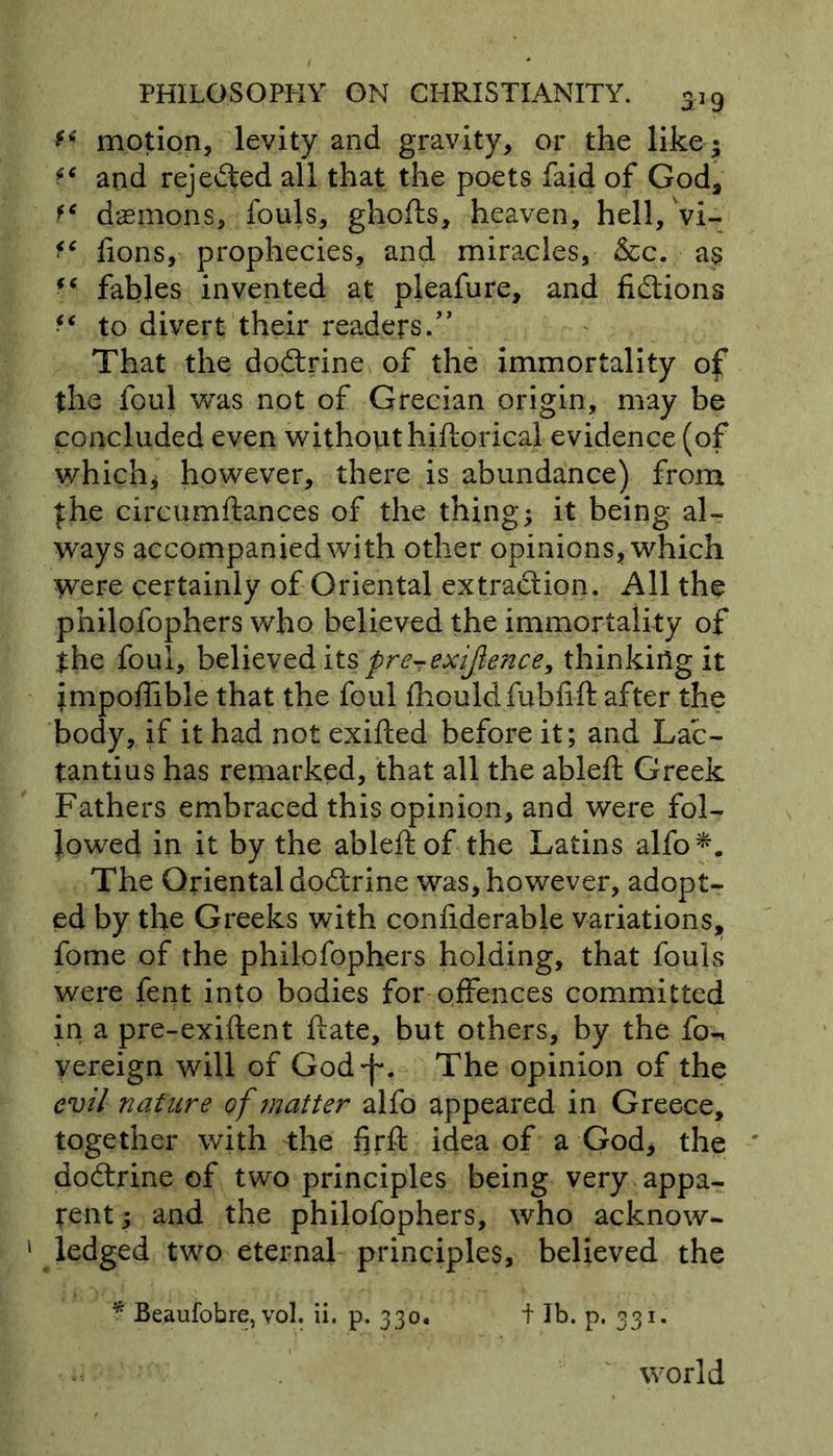 ** motion, levity and gravity, or the like* and rejected all that the poets faid of God, f* demons, fouls, ghofts, heaven, hell, vi- fc fions, prophecies, and miracles, &c. as (( fables invented at pleafure, and fidlions to divert their readers.” That the dodtrine of the immortality of the foul was not of Grecian origin, may be concluded even without hiftorical evidence (of which* however, there is abundance) from fhe circumftances of the thing* it being al- ways accompanied with other opinions, which were certainly of Oriental extraction. All the philofophers who believed the immortality of the foul, believed its pre-exijlence, thinking it jmpoffible that the foul fhould fubfift after the body, if it had not exifted before it; and Lac- tantius has remarked, that all the ableft Greek Fathers embraced this opinion, and were fol- lowed in it by the ableft of the Latins alfo*. The Oriental dodtrine was, however, adopt- ed by the Greeks with confiderable variations, fome of the philofophers holding, that fouls were fent into bodies for offences committed in a pre-exiftent ftate, but others, by the fow vereign will of God-f*. The opinion of the evil nature of matter alfo appeared in Greece, together with the firft idea of a God, the dodtrine of two principles being very appa- rent* and the philofophers, who acknow- 1 ledged two eternal principles, believed the * Beaufobre, vol. ii. p. 330. t lb. p. 331. world