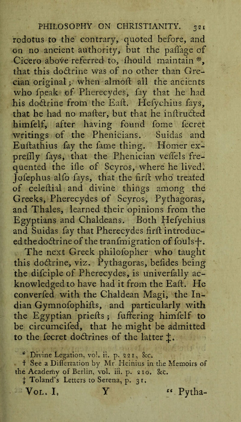 rodotus to the contrary, quoted before, and on no ancient authority, but the paflage of Cicero above referred to, fhould maintain *, that this doftrine was of no other than Gre- cian original y when almoft all the ancients who fpeak of Pherecydes* fay that he had his dodlrine from the Eaft. Hefychius fays, that he had no mafter, but that he inftrudted himfelf, after having found fome fecret writings of the Phenicians. SuidaS and Euftathius fay the fame thing. Homer ex- preffly fays, that the Phenician veffels fre- quented the ifle of Scyros, where he lived. Jofephus alfo fays, that the firft who treated of celeftial and divine things among the Greeks, Pherecydes of Scyros, Pythagoras, and Thales, learned their opinions from the Egyptians and Chaldeans. Both Hefychius and Suidas fay that Pherecydes firft introduc- ed theaodtrine of the tranfmigration of fouls'f*. The next Greek philofopher who taught this dodtrine, viz. Pythagoras, befides being the difciple of Pherecydes, is univerfally ac- knowledged to have had it from the Eaft. He converfed with the Chaldean Magi, the In- dian Gymnofophifts, and particularly with the Egyptian priefts; fuffering himfelf to be circumcifed, that he might be admitted to the fecret doctrines of the latter * Divine Legation, voL ii. p. 521, 8cc. + See a Differtation by Mr. Heinius in the Memoirs of the Academy of Berlin, vol. iii. p. 210. 8cC. \ Toland’s Letters to Serena, p. 31. Vol, I, Y Pytha-
