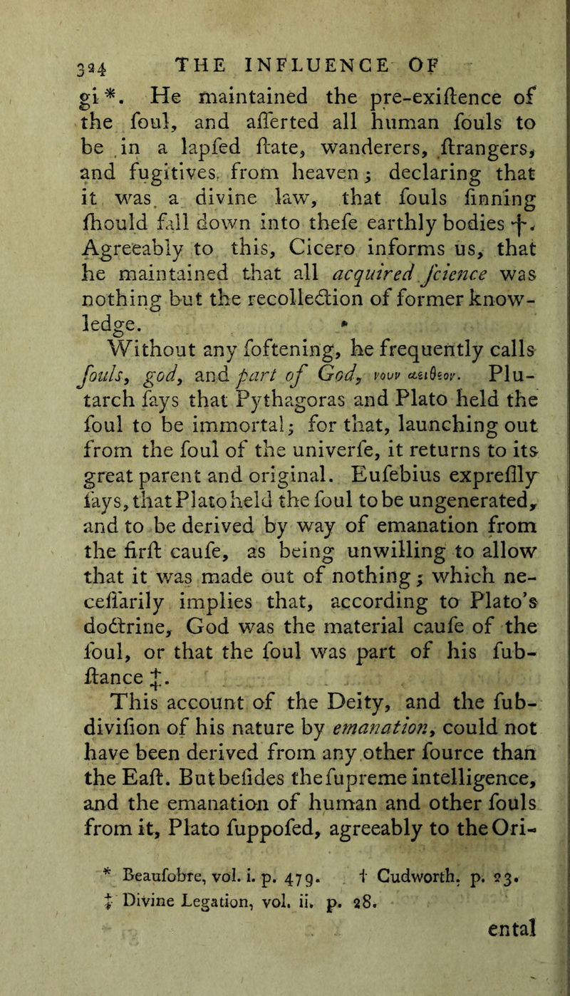 gi*. He maintained the pre-exiftence of the foul, and afferted all human fouls to be in a lapfed ftate, wanderers, ftrangers* and fugitives, from heaven; declaring that it was. a divine law~, that fouls finning fhould fall down into thefe earthly bodies Agreeably to this, Cicero informs us, that he maintained that all acquired fcicnce was nothing but the recolle&amp;ion of former know- ledge. * Without any foftening, he frequently calls fouls, god, an &amp; part of God, vow asideor. Plu- tarch fays that Pythagoras and Plato held the foul to be immortal; for that, launching out from the foul of the univerfe, it returns to its great parent and original. Eufebius expreflly lays, that Plato held the foul to be ungenerated, and to be derived by way of emanation from the firft caufe, as being unwilling to allow that it was made out of nothing; which ne- ceffarily implies that, according to Plato's dodtrine, God was the material caufe of the foul, or that the foul was part of his fub- ftance +. This account of the Deity, and the fub- divifion of his nature by emanation, could not have been derived from any other fource than the Eaft. Butbefides thefupreme intelligence, and the emanation of human and other foills from it, Plato fuppofed, agreeably to theOri- * Beaufobre, vol. i. p. 479. i Cudworth. p. 23. {■ Divine Legation, vol. ii. p. 28. ental