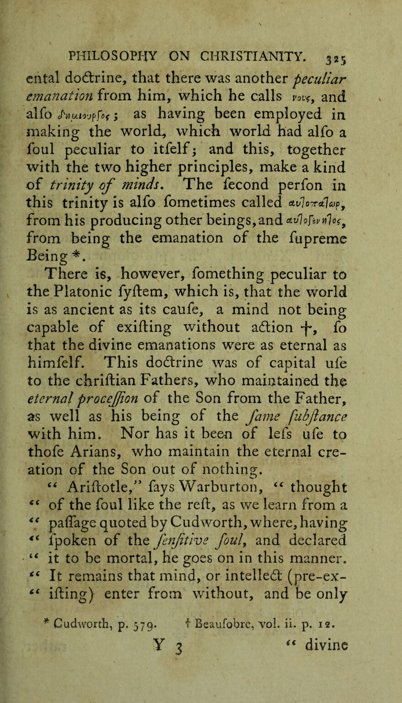 cntal do&amp;rine, that there was another peculiar emanation from him, which he calls rot*, and alfo ; as having been employed in making the world, which world had alfo a foul peculiar to itfelf; and this, together with the two higher principles, make a kind of trinity of minds. The fecond perfon in this trinity is alfo fometimes called atfaWjop, from his producing other beings,and &amp;v%fan)Qt9 from being the emanation of the fupreme Being *. There is, however, fomething peculiar to the Platonic fyftem, which is, that the world is as ancient as its calife, a mind not being capable of exifting without adtion •f*, fo that the divine emanations were as eternal as himfelf. This doftrine was of capital ufe to the chriftian Fathers, who maintained the eternal procefjion of the Son from the Father, as well as his being of the fame (ubjlance with him. Nor has it been of lefs ufe to thofe Arians, who maintain the eternal cre- ation of the Son out of nothing. “ Ariftotle,” fays Warburton, “thought “ of the foul like the reft, as we learn from a “ paffage quoted by Cudworth, where, having *c fpoken of the fenftive foul, and. declared “ it to be mortal, he goes on in this manner. “ It remains that mind, or intellect (pre-ex- “ ifting) enter from without, and be only * Cudworth, p. 579. f Beaufobre, vol. ii. p. 12. Y 3 “ divine