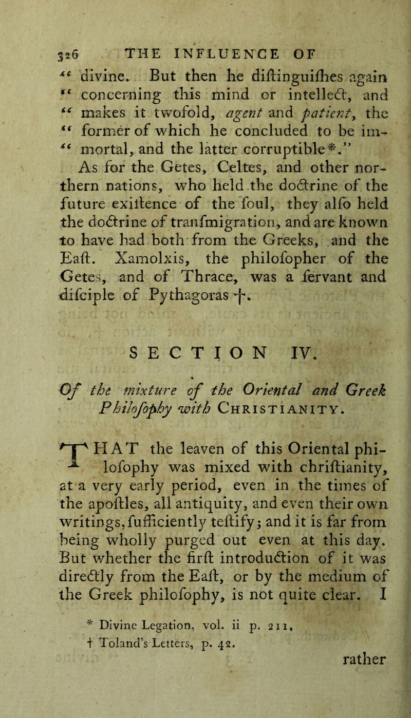 divine. But then he diftinguifhes again “ concerning this mind or intellect, and “ makes it twofold, agent and patient, the ic former of which he concluded to be im- “ mortal, and the latter corruptible As for the Getes, Celtes, and other nor- thern nations, who held the doftrine of the future exiitence of the foul, they alfb held the doftrine of tranfmigration, and are known to have had both from the Greeks, and the Eaft. Xamolxis, the philofopher of the Getes, and of Thrace, was a fervant and difciple of Pythagoras -f*. SECTION IV. Of the mixture of the Oriental and Greek Philofophy with Christianity. HAT the leaven of this Oriental phi- lofophy was mixed with chriftianity, at a very early period, even in the times of the apoftles, all antiquity, and even their own writings,fufficiently teftify; and it is far from being wholly purged out even at this day. But whether the firft introduction of it was direftly from the Eaft, or by the medium of the Greek philofophy, is not quite clear. I * Divine Legation, vol. ii p. 211, + Toland’s Letters, p. 42. rather