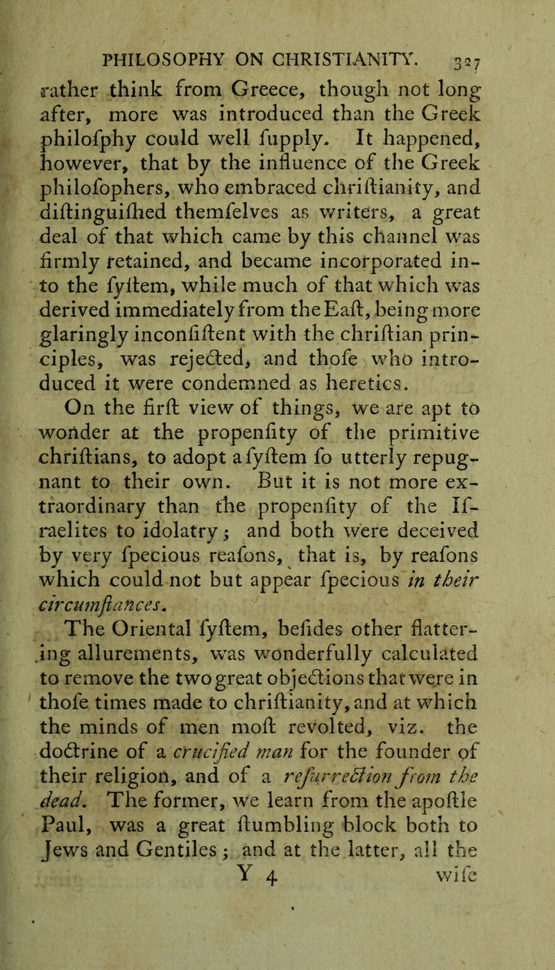 rather think from Greece, though not long after, more was introduced than the Greek philofphy could well fupply* It happened, however, that by the influence of the Greek philofophers, who embraced chriftianity, and diftinguifhed themfelves as writers, a great deal of that which came by this channel was firmly retained, and became incorporated in- to the fyftem, while much of that which was derived immediately from the Eaft, being more glaringly inconfiflent with the chriftian prin- ciples, was rejected, and thofe who intro- duced it were condemned as heretics. On the firft view of things, we are apt to wonder at the propenfity of the primitive chriftians, to adopt a fyftem fo utterly repug- nant to their own. But it is not more ex- traordinary than the propenfity of the If- raelites to idolatry; and both were deceived by very fpecious reafons, that is, by reafons which could not but appear fpecious in their circnmfiances* The Oriental fyftem, belides other flatter- dug allurements, was wonderfully calculated to remove the two great obje&amp;ions that were in thofe times made to chriftianity, and at which the minds of men moft revolted, viz. the dodtrine of a crucified man for the founder pf their religion, and of a refur rediion from the dead. The former, we learn from the apoftle Paul, was a great {tumbling block both to Jews and Gentiles; and at the latter, all the Y 4 wife