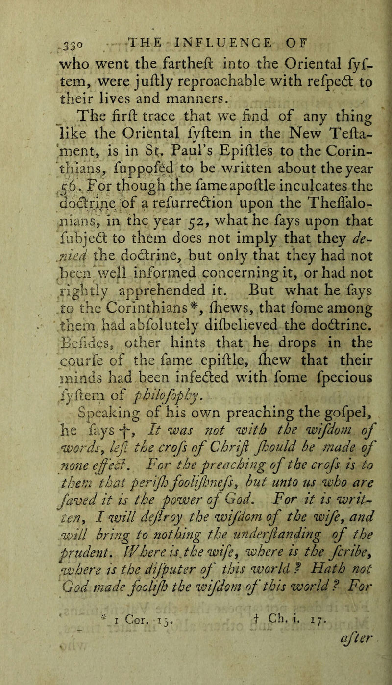 who went the fartheft into the Oriental fyf- tem, were juitly reproachable with refpedt to their lives and manners. The firft trace that we had of any thing like the Oriental lyftem in the New Tefta- ment, is in St. Paul’s Epiftles to the Corin- thians, fuppofed to be written about the year J6.. For though the fameapoftle inculcates the doctrine of a refurredtion upon the Theflalo- nians, in the year 52, what he fays upon that fubjedt to them does not imply that they de- fied the doctrine, but only that they had not .been well informed concerning it, or had not rightly apprehended it. But what he fays to the Corinthians*, Shews, that fome among them had abfoiutely difbelieved the dodtrine. fiefides, other hints that he drops in the courfe of the fame epiftle, Shew that their minds had been infedted with fome Specious .lyftem of pbiiojhphy. Speaking of his own preaching the gofpel, he fays F was not with the wifdom of words, left the crofs of Chrif fhould be made of none ejf 'eB. For the preaching of the crofs is to them that perif fooiijlonefs, but unto us who are faved it is the power of God. For it is writ- ten, I will defray the wifdom of the wife, and will bring to nothing the underfunding of the prudent. IFhere is jhe wife, where is the fcribe, where is the difputer of this world ? Hath not God made foolijh the wifdom of this world ? For * 1 Cor. 15. t Ch. i. 17. after