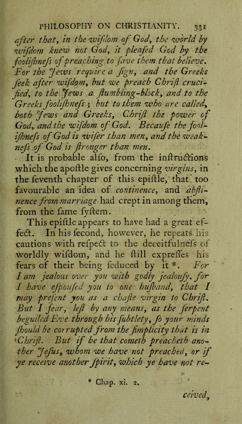 after that, in the wifdom of God, the world by wifdom knew not God, it p leafed God by the foolifhnefs of preaching to fave them that believe. For the Jews require a jign, and the Greeks feek after wifdom, but we preach Chrijl cruci- fied, to the Jews a fiumbling-block, and to the Greeks foolifhnefs ; but to them who are called, both Jews and Greeks, Chrifi the power of God, a?id the wifdom of God. Becaufe the fool- ifhnefs of God is wifer than men, and the weak- nefs of God is fironger than men. It is probable alfo, from the inftru&amp;ions which the apoftle gives concerning virgins, in the feventh chapter of this epiftle, that, too favourable an idea of continence, and jabfii- nence from marriage had crept in among them, from the fame fyftem. This epiftle appears to have had a great ef- fect. In his fecond, however, he repeats his cautions with refpedl to the deceitfulnefs of worldly wifdom, and he ftill expreffes his fears of their being feduced by it *. For I am jealous over you with godly jealoufy, for I have ejpoufed you to one hujband, that I may prefent you as a chafe virgin to Chrifi. But I fear, left by any means, as the ferpent beguiled Eve through his fubtlety, fo your minds fhoula be corrupted from the fimphcity that is in 'Chrifi. But if he that cometh preacheth ano- ther Jefus, whom we have not preached, or if ye receive another fpirit, which ye have not re- * Chap. xi. 2* ceivedy
