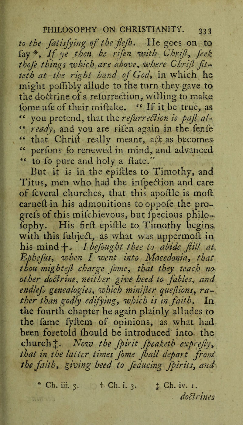 to the fatisfying of the fiejh. He goes on to fay*, Ify 'e then be rifen with Chrifly feek thofe things which are above y where Chrifl fit* teth at the right hand of God, in which he might poffibly allude to the turn they gave to the dodtrine of a refurredtion, willing to make forne ufe of their miftake. If it be true, as “ you pretend, that the refurredlion is pafl al- <c ready, and you are rifen again in the fenfe “ that Chrift really meant, act as becomes- “ perfons fo renewed in mind* and advanced “ to fo pure and holy a date.” But it is in the epiftles to Timothy, and Titus, men who had the infpedtion and care of feveral churches, that this apoftle is mod earned in his admonitions to oppofe the pro- grefs of this mifchievous, but fpecious philo- fophy. His firft epiftle to Timothy begins with this fubjedt, as what was uppermoft in his mind f. I befought thee to abide fill at Ephefus, when I went into Macedonia, that thou mightef charge fame, that they teach no other dodtrine, neither give heed to fables,, and endlefs genealogies, which minifter quejlions, ra- ther than godly edifying, which is in faith. In the fourth chapter he again plainly alludes to the fame fyftem of opinions, as what had been foretold fhould be introduced into the church J. Now the fpirit fpeaketh exprefly, that in the latter times fome fhall depart frond the faith, giving heed to feducing fpirits, and * Ch. iii. t Ch. i. 3. J Ch. iv. j. do di r in es