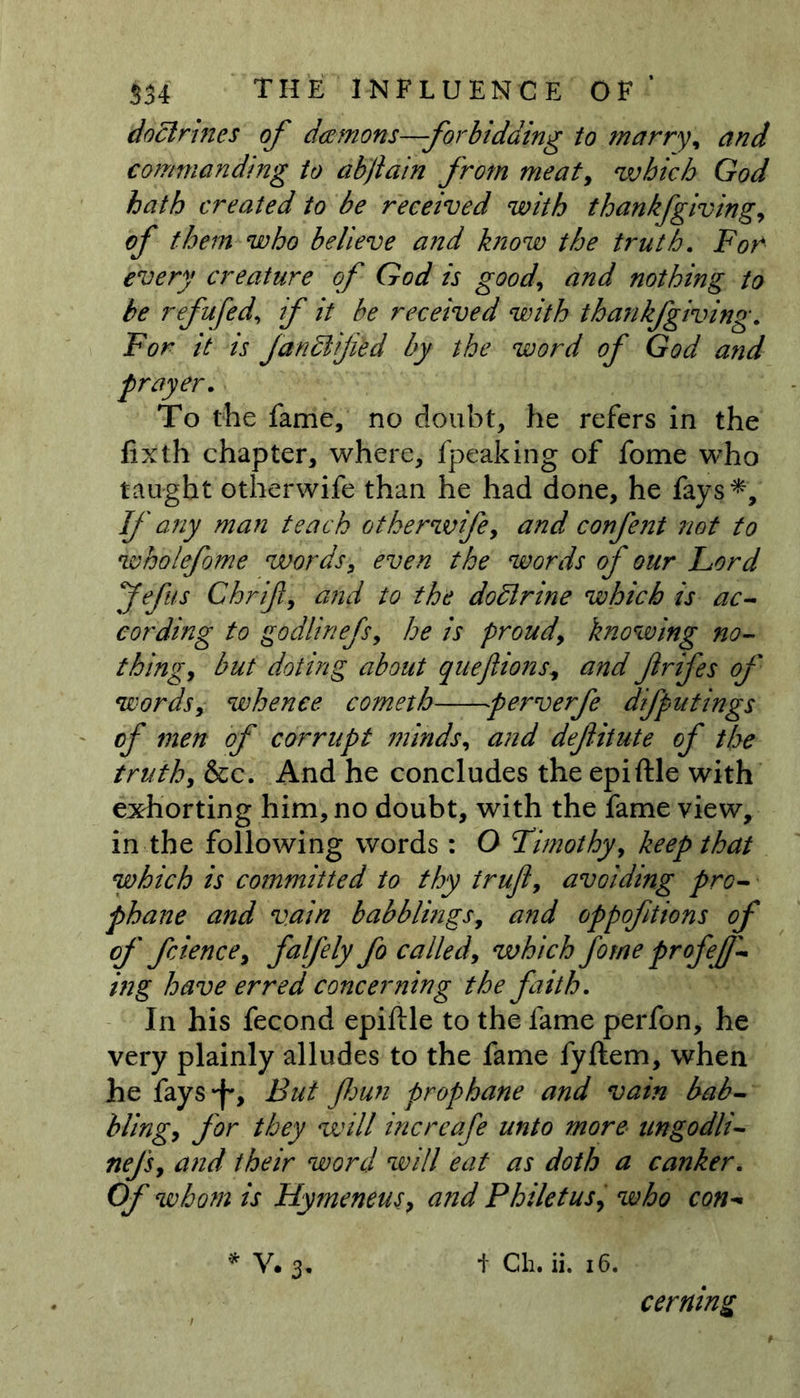 doctrines of deemons—forbidding to marry, and commanding to abjiain from meat, which God hath created to be received with thankfgiving, of them who believe and know the truth. For* every creature of God is good, and nothing to be refufedif it be received with thank/giving. For it is faridlijied by the word of God and frayer. To the fame, no doubt, he refers in the fixth chapter, where, fpeaking of fome who taught otherwife than he had done, he fays*. If any man teach otherwife, and confent not to wholefome words, even the words of our Lord Jefus Ghrift, and to the dodlrine which is ac- cording to godlinefs, he is proud, knowing no- thing, but doting about queftions, and frifes of words, whence comeih perverfe difputings of men of corrupt minds, and definite of the truth, &c. And he concludes the epiftle with exhorting him, no doubt, with the fame view, in the following words: O Timothy, keep that which is committed to thy truf, avoiding pro- phane and vain babblings, and oppoftions of of fcience, falfely fo called, which fome profef- ing have erred concerning the faith. In his fecond epiftle to the fame perfon, he very plainly alludes to the fame fyftem, when he fays*f'. But fun prop bane and vain bab- bling, for they will increafe unto more ungodli- nefs, and their word will eat as doth a canker. Of whom is Hymeneus, and Philetus, who con- * V# 3, 4 Gh. ii. 16. cerning