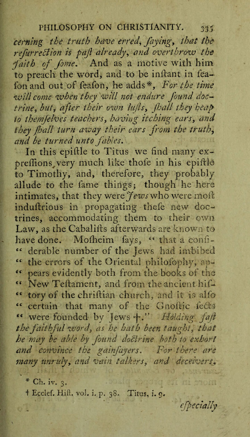 cerning the truth have erred, faying, that the refurrcdlion is paji already, overthrow the faith of fame. And as a motive with him to preach the word, and to be inftant in fea- fonand out of feafon, he adds*. For the time will come when they will not endure found doc* trine, but, after their own lujls, jhall they heap to themfelves teachers, having itching ears, and they Jhall turn away their ears from the truth, and be turned unto fables. In this epiftle to Titus we find many ex* preffions^very much like thofe in his epiftla to Timothy, and, therefore, they probably allude to the fame things j though he here intimates, that they were Jews who were moil induftrious in propagating thefe new doc- trines, accommodating them to their own Law, as the Cabalifts afterwards are known to have done. Mofheim fays, “ that a c'onfi- €< derable number of the Jews had imbibed the errors of the Oriental philofophy, an- “ pears evidently both from the books of the “ New Teftament, and from the ancient hif- tory of the chriftian church, and it is alfb “ certain that many of the Gnoftic fedts *€ were founded by jews Holding fajt the faithful word, as he hath been taught, that he may be able by found doctrine both to exhort and convince the gainfayers. For there are many unruly, and vain talkers, and deceiversy ' * Ch. iv. 3. i Ecclef, Hill. voJ. i. p. 38. Titus, i. o. efpecially