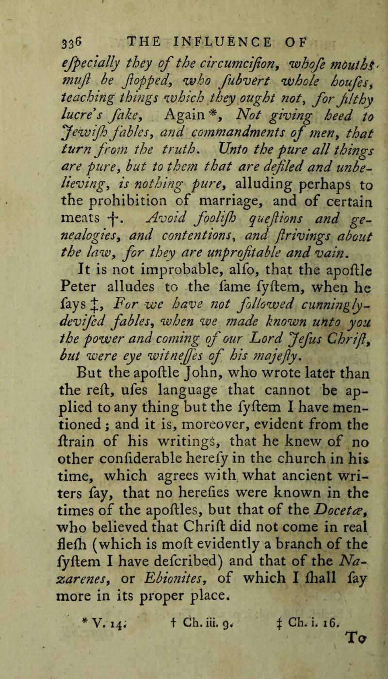efpecially they of the circumcijion, whofe mouths mv.fi be flopped, who fubvert whole houfes> teaching things which they ought not, for filthy lucre's fake. Again *, AW giving heed to flewifh fables, and commandments of men, that turn from the truth. t/Wo the pure all things are pure, but to them that are defiled and unbe- lieving, is nothing pure, alluding perhaps to the prohibition of marriage, and of certain meats *f*. Avoid foolifh queflions and ge- nealogies, and contentions, and jlrivings about the law, for they are unprofitable and vain. It is not improbable, alfo, that the apoftle Peter alludes to the fame fyftem, when he fays J, For we have not followed cunningly- devifed fables, when we ?nade known unto you the power and coming of our Lord Jefus Chrift, but were eye witneffes of his majefty. But the apoftle John, who wrote later than the reft, ufes language that cannot be ap- plied to any thing but the fyftem I have men- tioned ; and it is, moreover, evident from the ftrain of his writings, that he knew of no other confiderable herefy in the church in hi& time, which agrees with what ancient wri- ters fay, that no herefies were known in the times of the apoftles, but that of the Docetee, who believed that Chrift did not come in real flefh (which is moft evidently a branch of the fyftem I have defcribed) and that of the Na- zarenes, or Ebionites, of which I ftiall fay more in its proper place. *V. i4; fCh.iii. 9, j CL i, 16.