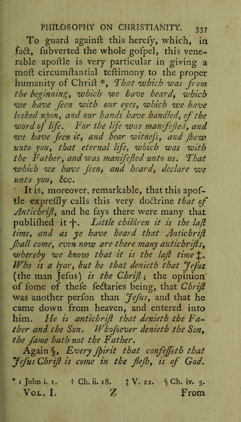 To guard againft this herefy, which, in fad, fubverted the whole gofpel, this vene- rable apoftle is very particular in giving a moft circumftantial teftimony to the proper humanity of Chrift *, That which was from the beginningi which we have beards which We have feen with our eyes* which we have looked upon * and our hands have handled\ of the word of life. For the life was manfefed, and we have feen it, and bear witnefs, and jhew unto you, that eternal life, which was with the Father, and was manifefed unto us. which we have feen* and heard, declare we' unto you9 &amp;c. It is, moreover, remarkable, that this apof- tle expreffly calls this very doctrine that of Antichrif, and he fays there were many that publifhed it *f\ Little children it is the lajl time, and as ye have heard that Antichrift foall come, even now are there many a?itichrifs, whereby we know that it is the lajl time\. Who is a lyari but he that denieth that Jefus (the man Jefus) is the Chrift; the opinion of fome of thefe fedaries being, that Chrift was another perfon than Jefus, and that he came down from heaven, and entered into him* He is antichrif that denieth the Fa- ther and the Son* Wkofoever denieth the Son, the fame hath not the Father. Again §, Every fpirit that confeffeth that Jefus Chrift is come in the flejh, is of God. * i John i. i. + Ch. ii. 18. f V. 22. § Ch. iv. 3. Vol. I. Z From