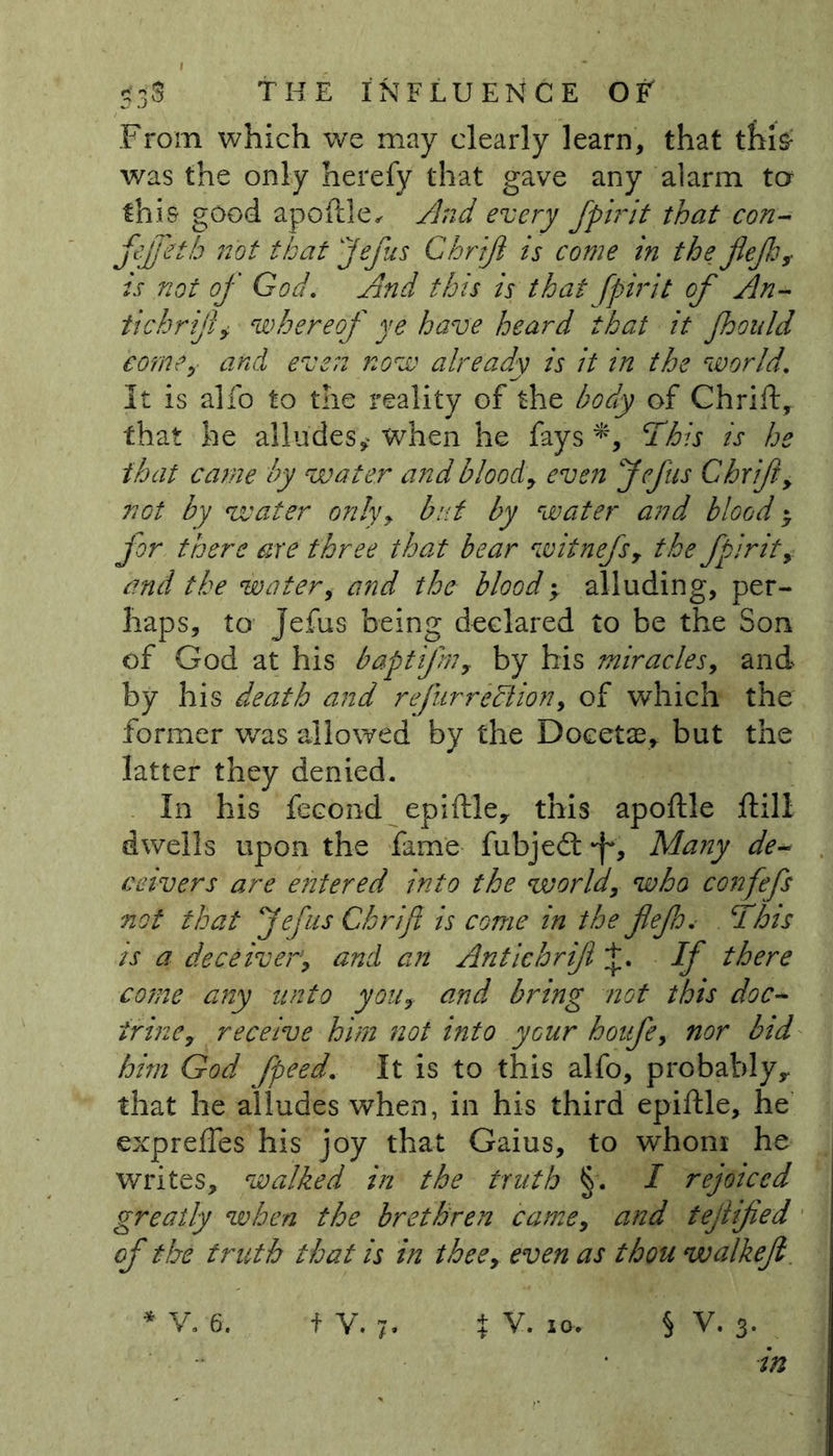 53S THE INFLUENCE OF' From which we may clearly learn, that this: was the only herefy that gave any alarm ter this good apoftle, And every fpirit that con- fefftth not that Jefus Chriji is come in the jlejh, is not of God. And this is that fpirit of An- tichrijiy whereof ye have heard that it fhould come, and even now already is it in the world. It is alfo to the reality of the body of Chrift, that he alludes'* when he fays This is he that came by water and blood, even Jefiis Chrift, not by water only, but by water and blood * for there are three that bear witnefs, the fpirit, and the water, and the blood; alluding, per- haps, to Jefus being declared to be the Son of God at his baptifn, by his miracles, and by his death and refur re/lion, of which the former was allowed by the Docetae, but the latter they denied. In his fecond epiftley this apoftle ftill dwells upon the fame fubjedt f, Many de- ceivers are entered into the world, who confefs not that Jefus Chrift is come in the fief a. This is a deceiver, and an Antichriji If there come any unto you, and bring not this doc- trine, receive him not into your houfe, nor bid him God fpeed. It is to this alfo, probably,, that he alludes when, in his third epiftle, he exprefles his joy that Gaius, to whom he writes, walked in the truth §. I rejoiced greatly when the brethren came, and tejlified of the truth that is in thee, even as thou walkefl. * V. 6. f V. 7. % V. io» § V. 3- in
