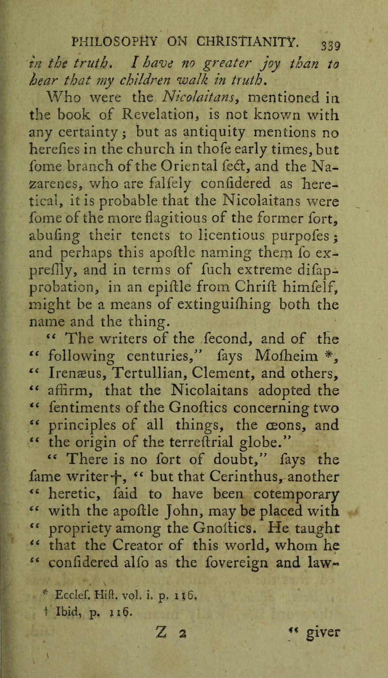 in the truth. I have no greater joy than to hear that my children walk in truth. Who were the Nicolaitans, mentioned i 11 the book of Revelation* is not known with any certainty; but as antiquity mentions no herefies in the church in thofe early times* but fome branch of the Oriental fed:, and the Na- zarenes, who are falfely confidered as here- tical, it is probable that the Nicolaitans were feme of the more flagitious of the former fort, abufing their tenets to licentious purpofes; and perhaps this apoftle naming them fo ex- prefily, and in terms of fuch extreme difap- probation, in an epiftle from Chrift himfelf, might be a means of extinguifhing both the name and the thing. “ The writers of the fecond, and of the “ following centuries/' fays Mofheim €€ Irenaeus, Tertullian, Clement, and others, “ affirm, that the Nicolaitans adopted the “ fentiments of the Gnoftics concerning two €€ principles of all things, the ceons, and “ the origin of the terreftrial globe/' “ There is no fort of doubt, fays the fame writer <e but that Cerinthus, another <c heretic, faid to have been cotemporary “ with the apoflle John, may be placed with “ propriety among the Gnoftics. He taught “ that the Creator of this world, whom he ** confidered alfo as the fovereign and law- * Ecclef. Hift. vol. i. p. ij6, t Ibid, p. u6. Z 2 giver