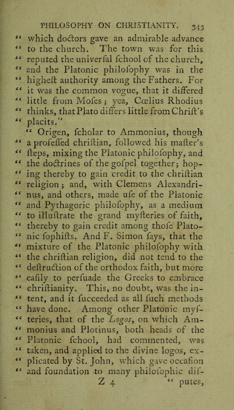 which doctors gave an admirable advance to the church. The town was for this reputed the univerfal fchool of the church, and the Platonic philofophy was in the higheft authority among the Fathers. For it was the common vogue, that it differed little from Mofes ; yea, Ccelius Rhodius thinks, that Plato differs little fromChrift’s placits.” ■c Origen, fcholar to Ammonias, though a profeffed chriftian, followed his mailer’s fteps, mixing the Platonic philofophy, and the dodlrines of the gofpel together; hop- ing thereby to gain credit to the chriftian religion; and, with Clemens Alexandri- nus, and others, made ufe of the Platonic and Pythagoric philofophy, as a medium to illuftrate the grand myfteries of faith, thereby to gain credit among thofe Plato- nic fophifts. And F, Simon fays, that the mixture of the Platonic philofophy with the chriftian religion, did not tend to the deftrudlion of the orthodox faith, but more eafily to perfuade the Greeks to embrace chriftianity. This, no doubt, was the in- tent, and it fucceeded as all fuch methods have done. Among other Platonic myf- teries, that of the Logos, on which Am- monius and Plotinus, both heads of the Platonic fchool, had commented, was taken, and applied to the divine logos, ex- plicated by St. John, which gave occafion and foundation to many philofophic dif- Z 4 “ putes,