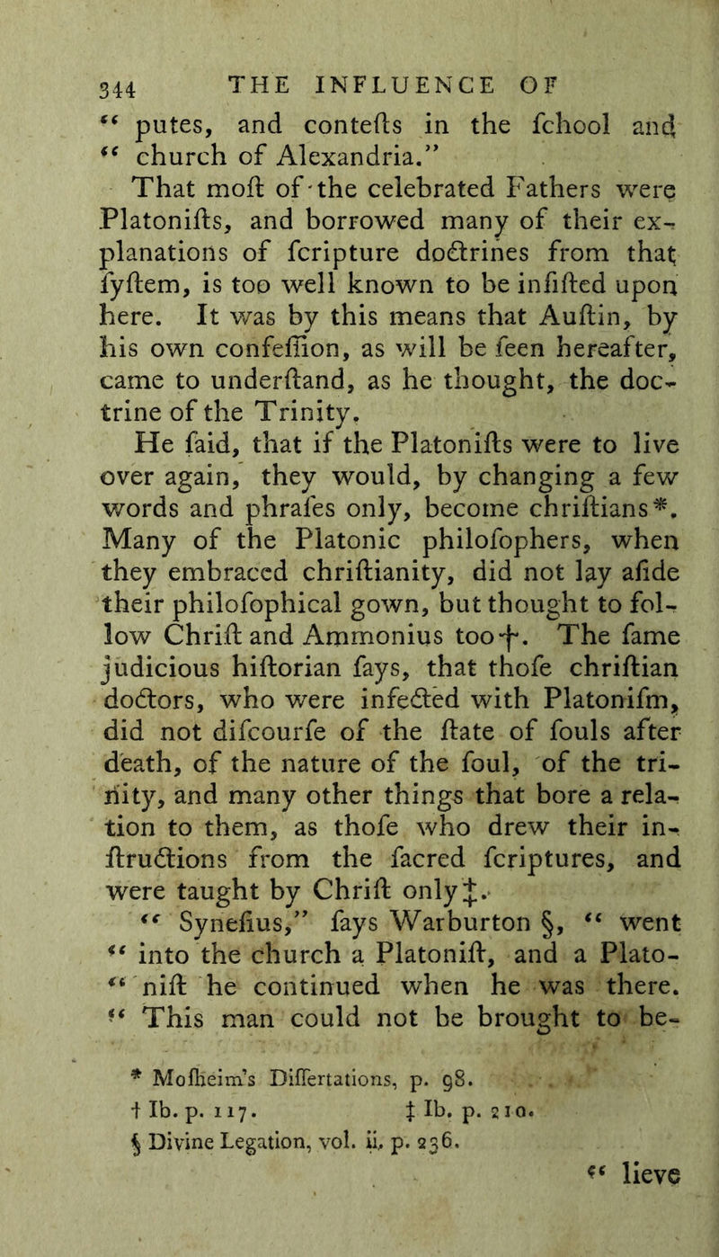 ■( putes, and contefts in the fchool and church of Alexandria.” That moil of the celebrated Fathers were Platonifts, and borrowed many of their ex- planations of fcripture doctrines from that; fyftem, is too well known to be infilled upon here. It was by this means that Auftin, by his own confeffion, as will be feen hereafter, came to underftand, as he thought, the doc- trine of the Trinity, He faid, that if the Platonifts were to live over again, they would, by changing a few words and phrales only, become chriftians*. Many of the Platonic philofophers, when they embraced chriftianity, did not lay aftde their philofophical gown, but thought to fol- low Chrift and Amrnonius too*f\ The fame judicious hiftorian fays, that thofe chriftian doctors, who were infe&amp;ed with Platoniftn, did not difcourfe of the ftate of fouls after death, of the nature of the foul, of the tri- nity, and many other things that bore a rela- tion to them, as thofe who drew their in- ftnnftions from the facred fcriptures, and were taught by Chrift only <e Synefius,” fays Warburton §, “ went <e into the church a Platonift, and a Plato- “ nift he continued when he was there. f* This man could not be brought to be- * Moftieim’s DiflTertations, p. g8. 4 lb. p. 117. J lb. p. 21 0. $ Divine Legation, vol. ii, p. 236, lieve