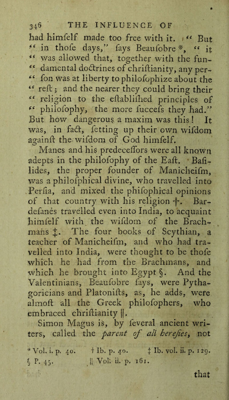 had himfelf made too free with it. “ But in thofe days/' fays Beaufobre *, “ it was allowed that, together with the fun- “ damental dodtrines of chriftianity, any per- “ fon was at liberty to philofophize about the “ reft ; and the nearer they could bring their “ religion to the eftabliihed principles of philofophy, the more fuccefs they.had.” But how dangerous a maxim was this! It was, in fadl, fetting up their own wifdom againft the wifdom of God himfelf. Manes and his predecelfors were all known adepts in the philofophy of the Eaft. Baft- lides, the proper founder of Manicheifm, was a philofphical divine, who travelled into Perfta, and mixed the phifophical opinions of that country with his religion *f\ Bar- defanes-travelled even into India, to acquaint himfelf with the wifdom of the Brach- mans J. The four books of Scythian, a teacher of Manicheifm, and who had tra- velled into India, were thought to be thofe which he had from the Brachmans, and which he brought into Egypt §. And the Valentinians, Beaufobre fays, were Pytha- goricians and Platonifts, as, he adds, were almoft all the Greek philofophers, who embraced chriftianity |j. Simon Magus is, by feveral ancient wri- ters, called the parent of all herefies, not *Vol. i. p. 40. t lb. p. 40. { lb. vol. ii. p. 129. \ P. 43. |1 Vpl‘. ii. p, 161. that