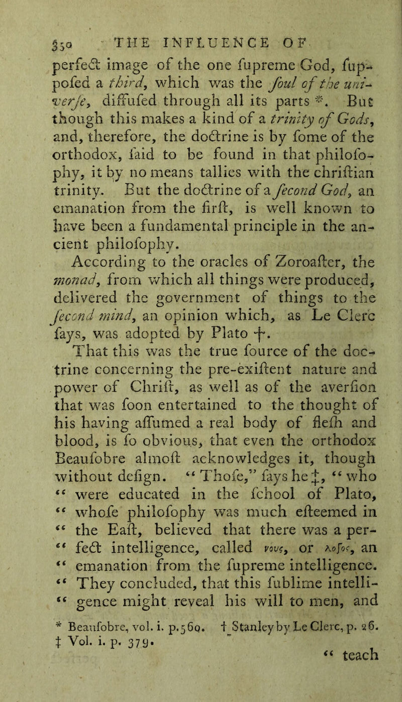 perfed image of the one fupreme God, fup- pofed a third, which was the foul of the uni- verfe> diffufed through all its parts **. But though this makes a kind of a trinity of Gods, and, therefore, the dodrine is by fome of the orthodox, faid to be found in that philofo- phy, it by no means tallies with the chriftian trinity. But the dodrine of a fecond God, an emanation from the firft, is well known to have been a fundamental principle in the an- cient philofophy. According to the oracles of Zoroafler, the monad, from which all things were produced, delivered the government of things to the fecond mind, an opinion which, as Le Clerc fays, was adopted by Plato *f\ That this was the true fource of the doc- trine concerning the pre-exiftent nature and power of Chrift, as well as of the averfion that was foon entertained to the thought of his having affumed a real body of flefh and blood, is fo obvious, that even the orthodox Beaufobre almoft acknowledges it, though without defign. “ Thofe,” fays he+, “ who were educated in the fchool of Plato, “ whofe philofophy was much efteemed in “ the Eaft, believed that there was a per- €t fed intelligence, called vovs, or rofoc, an “ emanation from the fupreme intelligence. “ They concluded, that this fublime intelli- gence might reveal his will to men, and * Beaufobre, vo 1. i. P.56Q. i Stanley by Le Clerc, p. 26. t Vol. i. p. 379. “ teach