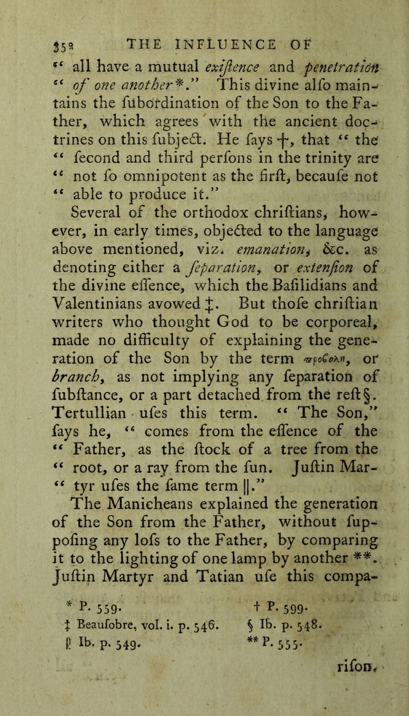 “ all have a mutual exijience and penetration of one another* ” This divine alfo main- tains the fiibor dination of the Son to the Fa- ther, which agrees with the ancient doc- trines on this fubje6t. He fays •f*, that “ the' “ fecond and third perfons in the trinity are iC not fo omnipotent as the firft, becaufe not ** able to produce it.” Several of the orthodox chriftians, how- ever, in early times, objected to the language above mentioned, viz* emanatioii, &amp;c. as denoting either a feparation9 or extenfion of the divine effence, which the Bafilidians and Valentinians avowed J. But thofe chriftian writers who thought God to be corporeal, made no difficulty of explaining the gene- ration of the Son by the term », or branch^ as not implying any feparation of fubftance, or a part detached from the reft§. Tertullian ufes this term. €€ The Son,” fays he, “ comes from the effence of the “ Father, as the ftock of a tree from the €t root, or a ray from the fun. Juftin Mar- “ tyr ufes the fame term ||.” The Manicheans explained the generation of the Son from the Father, without fup- poiing any lofs to the Father, by comparing it to the lighting of one lamp by another Juftin Martyr and Tatian ufe this compa- * P. 559. + P.599. t Beaufobre, vol. i. p. 546. § lb. p. 548. I! Il>- P« 549- ** 555* rifon.