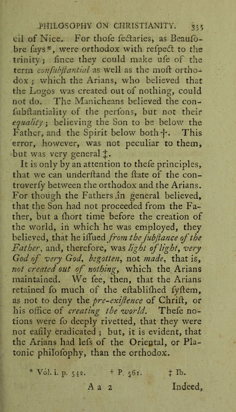 cil of Nice. For thofe fedtaries* as Beaufo- bre fays*, were orthodox with refpedt to the trinity 4 fince they could make ufe of the term confubjiantial as well as the moft ortho- dox ; which the Arians, who believed that the Logos was created out of nothing, could not do. The Manicheans believed the con- fubftantiality of the perfons, but not their equality; believing the Son to be below the Father, and the Spirit below both^f*. This error, however, was not peculiar to them, but was very general + , It is only by an attention to thefe principles, that we can underhand the hate of the con- troverfy between the orthodox and the Arians. For though the Fathers in general believed, that the Son had not proceeded from the Fa- ther, but a ffiort time before the creation of the world, in which he was employed, they believed, that he iffued from theJubJlance of the Father, and, therefore, was light of light, very God of very God, begotten, not made, that is, not created out of nothings which the Arians maintained. We fee, then, that the Arians retained fo much of the eftabliffied fyftem, as not to deny the pre-exiflence of Chrift, or his office of creating the world. Thefe no- tions were fo deeply rivetted, that they were not eafily eradicated ; but, it is evident, that the Arians had lefs of the Oriental, or Pla- tonic philofophy, than the orthodox. * Vol. i. p. 542. + P, 561, A a 2 t lb. Indeed,
