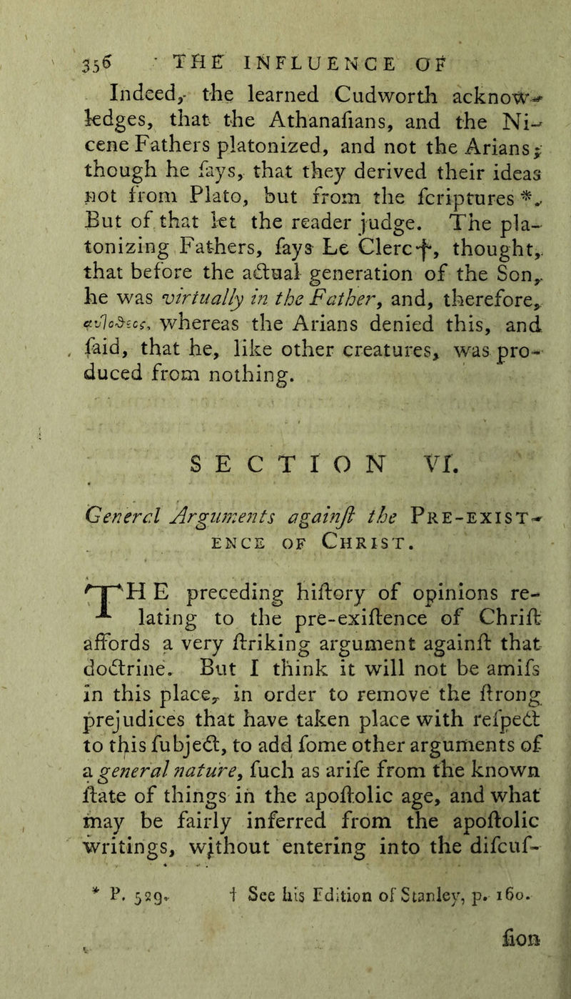 Indeed,- the learned Cudworth acknotw* ledges, that the Athanafians, and the Ni-* cene Fathers platonized, and not the Arians* though he fays, that they derived their ideas not from Plato, but from the fcriptures But of that let the reader judge. The pla- tonizing Fathers, fays Le Clerc-f, thought,, that before the adtual generation of the Son,, he was virtually in the Father, and, therefore,. <rJo&amp;ecc, whereas the Arians denied this, and , faid, that he, like other creatures, was pro- duced from nothing. SECTION VI. General Arguments againfi the Pre-exist- ence of Christ. /TAH E preceding hiftory of opinions re- ^ lating to the pre-exiftence of Chrift affords a very ftriking argument againft that dodtrine. But I think it will not be amifs in this place,, in order to remove the ftrong prejudices that have taken place with refpedt to this fubject, to add fome other arguments of a general nature, fuch as arife from the known ftate of things in the apoftolic age, and what may be fairly inferred from the apoftolic writings, without entering into the difcuf- * P. 529. I See his Edition of Stanley, p. 160. fion