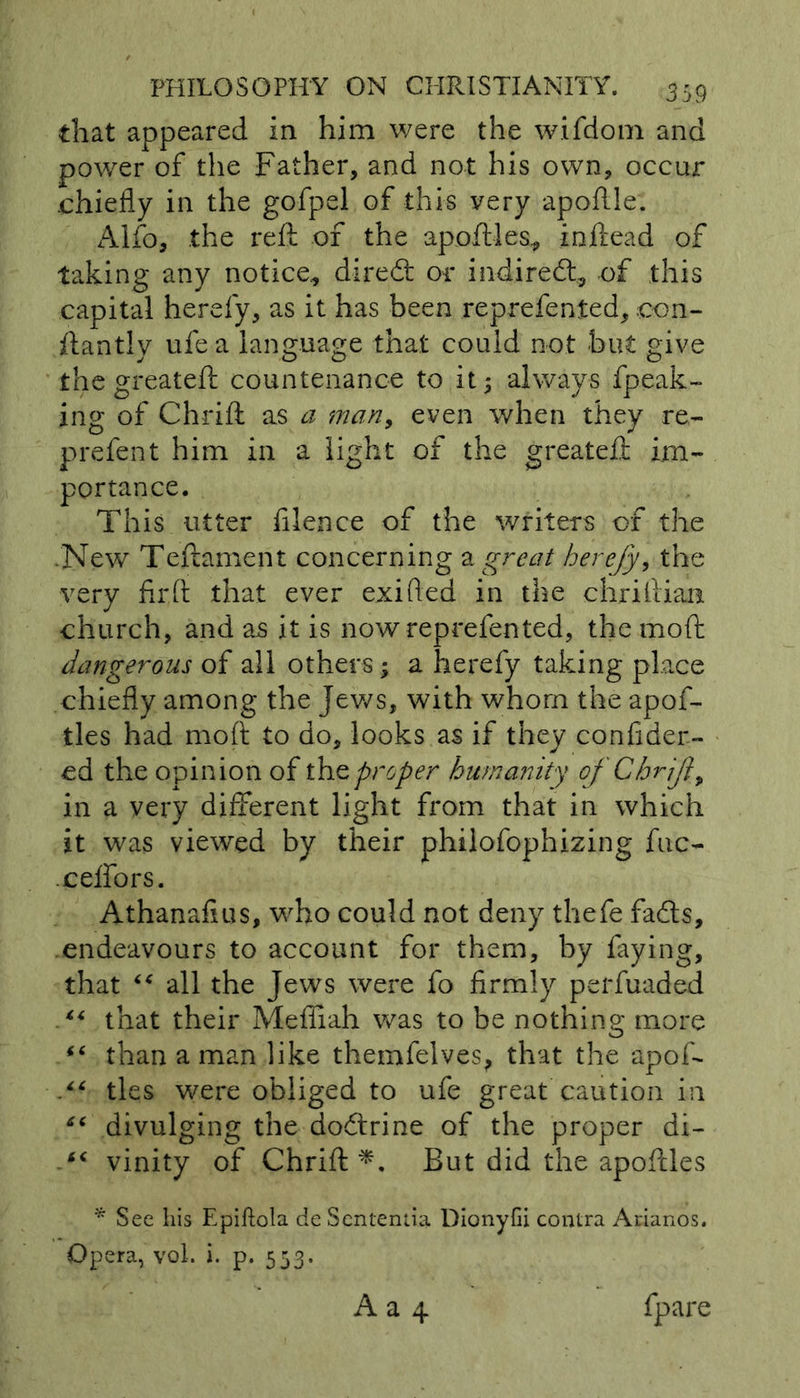 that appeared in him were the wifdom and power of the Father, and not his own, occur chiefly in the gofpel of this very apoftle. Alfo, the reft of the apoftles, inftead of taking any notice, diredt or indiredt, of this capital herefy, as it has been reprefented, con- ftantly ufe a language that could not but give the greateft countenance to it; always fpeak- ing of Chrift as a man, even when they re- prefen t him in a light of the greateft im- portance. This utter filence of the writers of the .New Teftament concerning a great herefy, the very fir ft that ever exifted in the chriilian church, and as it is now reprefented, the mod dangerous of all others; a herefy taking place chiefly among the Jews, with whom the apof- tles had mod to do, looks as if they confider- ed the opinion of the proper humanity of Chrjl> in a very different light from that in which it was viewed by their philofophizing fuc- .ceffors. Athanafius, who could not deny thefe fadts, endeavours to account for them, by faying, that “ all the Jews were fo firmly perfuaded ** that their Mefiiah was to be nothing more (( than a man like themfelves, that the apoff “ ties were obliged to ufe great caution in “ divulging the dodtrine of the proper di- “ vinity of Chrift*. But did the apoftles * Sec his Epiftola de Sententia Dionyfii contra Arianos. Opera, vol. i. p. 553.