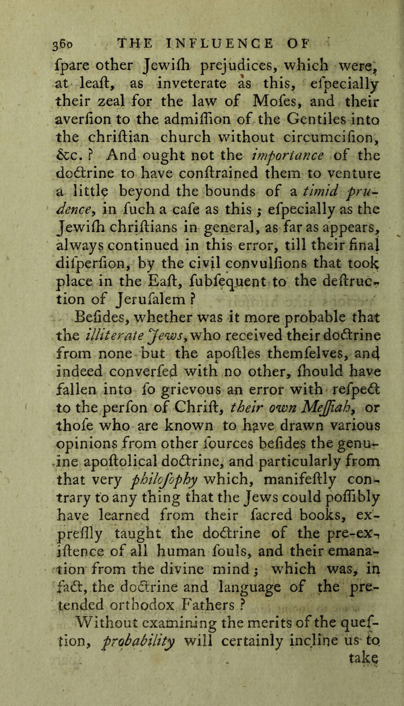 fpare other Jewifh prejudices, which were, at leaft, as inveterate as this, efpecially their zeal for the law of Mofes, and their averfion to the admiflion of the Gentiles into the chriftian church without circumcifion, &amp;c. ? And ought not the importance of the dodtrine to have conftrained them to venture a little beyond the bounds of a timid pru- dence, in fuch a cafe as this ; efpecially as the Jewifh chriftians in general, as far as appears, always continued in this error, till their final difperfion, by the civil convullions that took place in the Eaft, fubfeqjuent to the deftruc- tion of Jerufalem ? Befides, whether was it more probable that the illiterate Jews, who received their dodtrine from none but the apoflles themfelves, and indeed converfed with no other, fhould have fallen into fo grievous an error with refpedt to the perfon of Chrift, their own MeJJiah, or thofe who are known to h^ve drawn various opinions from other fources befides the genu- ine apoftolical dodtrine, and particularly from that very philcfophy which, manifeftly con- trary to any thing that the Jews could poflibly have learned from their facred books, ex- preflly taught the dodtrine of the pre-ex-, iftence of all human fouls, and their emana- tion from the divine mind; which was, in fadt, the doctrine and language of the pre- tended orthodox Fathers ? Without examining the merits of the ques- tion, probability will certainly incline us^ to take