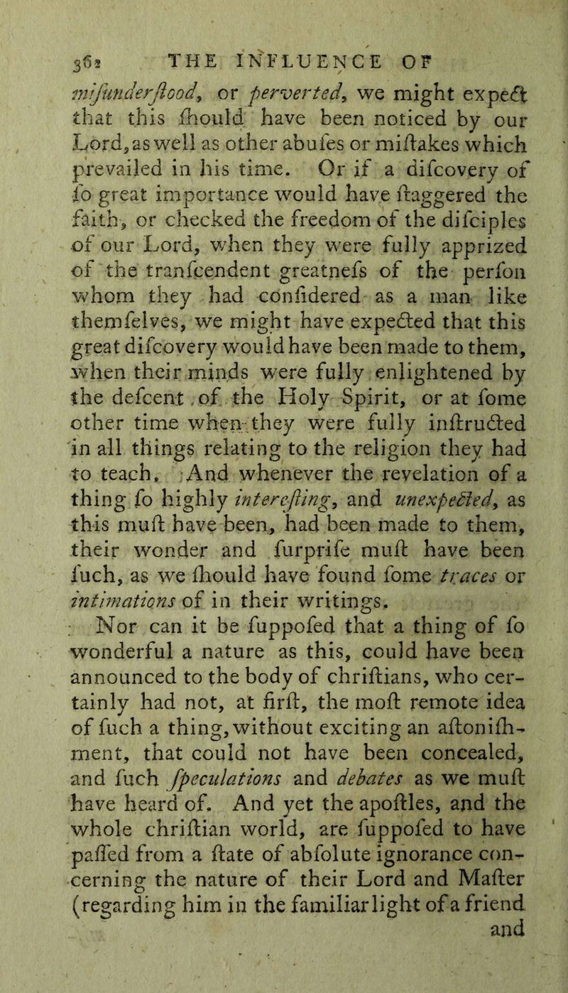 mifunderjiood, or perverted, we might expeft that this Should have been noticed by our Lord, as well as other abufes or miftakes which prevailed in his time. Or if a difcovery of io great importance would have ftaggered the faith, or checked the freedom of the difciples of our Lord, when they were fully apprized of the transcendent greatnefs of the perfoa whom they had confidered as a man like themfelves, we might have expected that this great difcovery would have been made to them, .when their minds were fully enlightened by the defcen.t of the Holy Spirit, or at fome other time when they were fully inftrudted in all things relating to the religion they had to teach. And whenever the revelation of a thing fo highly inter e-fling, and unexpected, as this mu ft have been, had been made to them, their wonder and furprife muft have been fuch, as we fhould have found fome traces or intimations of in their writings. Nor can it be fuppofed that a thing of fo wonderful a nature as this, could have been announced to the body of chriftians, who cer- tainly had not, at firft, the moft remote idea of fuch a thing, without exciting an aftonifh- ment, that could not have been concealed, and fuch /peculations and debates as we muft have heard of. And yet the apoftles, and the whole chriftian world, are fuppofed to have palled from a ftate of abfolute ignorance con- cerning the nature of their Lord and Mafter (regarding him in the familiar light of a friend