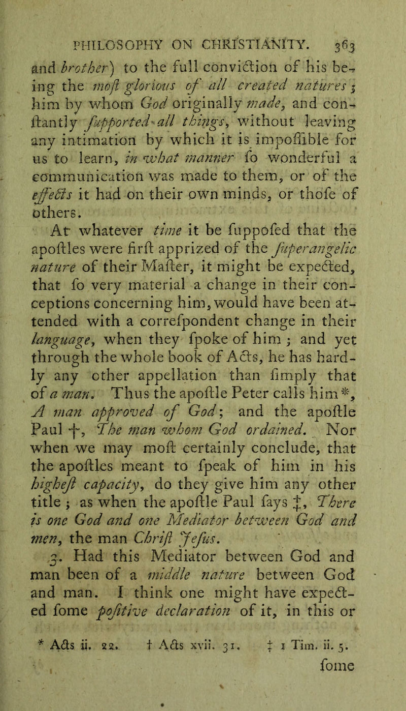 and brother') to the full conviction of his be-* ing the moji glorious of all created natures 3 him by whom God originally made, and con* ftantly fufported - all things, without leaving any intimation by wThich it is impoflible for us to learn, in what manner fo wonderful a communication was made to them, or of the effeffis it had on their own minds, or thofe of others. At whatever time it be fuppofed that the apoftles were firft apprized of the fuf er angelic nature of their Matter, it might be expedted, that fo very material a change in their con- ceptions concerning him, would have been at- tended with a correfpondent change in their language, when they fpokeof him ; and yet through the whole book of Acts, he has hard- ly any ether appellation than limply that of a man. Thus the apoftle Peter calls him*, A man approved of God; and the apoftle Paul The man whom God ordained. Nor when we may moft certainly conclude, that the apoftles meant to fpeak of him in his highejl capacity, do they give him any other title ; as when the apoftle Paul fays +, There is one God and one Mediator between God and men, the man Chrift Jefus. 3. Had this Mediator between God and man been of a middle nature between God and man. I think one might have expect- ed fome pofitive declaration of it, in this or * Ads ii. 22. t Ads xvii. 31. i 1 Tim. ii. 5. fome