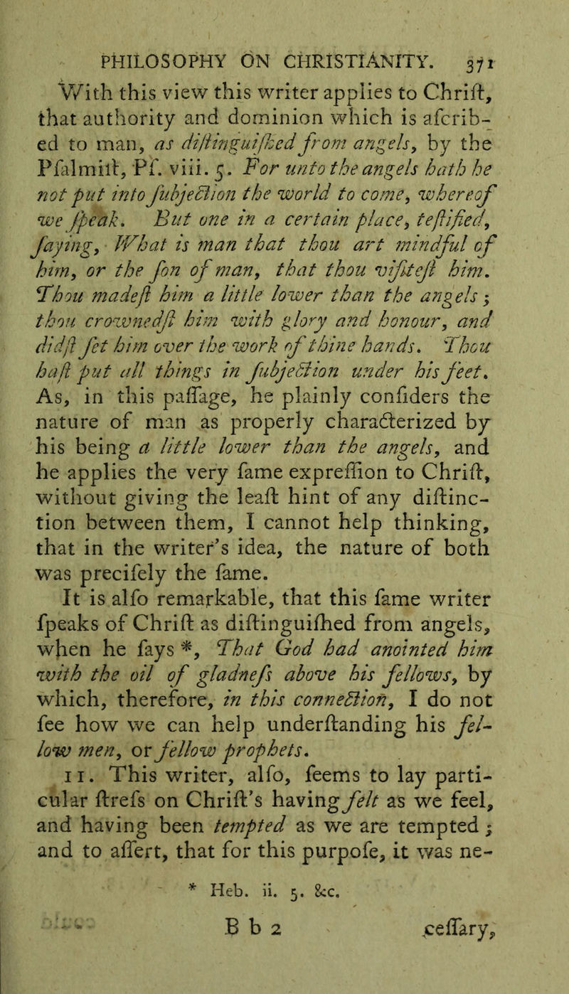 With this view this writer applies to Chrift, that authority and dominion which is afcrib- ed to man, as diftinguijhcd from angels, by the Pfalmift, Ff. viii. 5. For unto the angels hath he not put into Jubjedlion the world to comei whereof we (peak. But one in a certain place, te(lifted, faying. What is man that thou art mindful of him, or the fon of man, that thou viftejl him. Thou made ft him a little lower than the angels $ thou crownedfl him with glory and honour, and didfl fet him over the work rf thine hands. Thou haft put all things in fubjetiion under his feet. As, in this paffage, he plainly confiders the nature of man as properly characterized by his being a little lower than the angels, and he applies the very fame expreffion to Chrift, without giving the leaft hint of any diftinc- tion between them, I cannot help thinking, that in the writer's idea, the nature of both was precifely the fame. It is alfo remarkable, that this fame writer fpeaks of Chrift as diftinguifhed from angels, when he fays *, That God had anointed him with the oil oft gladnefs above his fellows, by which, therefore, in this connexion, I do not fee how we can help underftanding his fel- low men, or fellow prophets. 11. This writer, alfo, feems to lay parti- cular ftrefs on Chrift’s having^// as we feel, and having been tempted as we are tempted; and to affert, that for this purpofe, it was ne- * Heb. ii. 5. 8cc. B b 2 .ceffary,