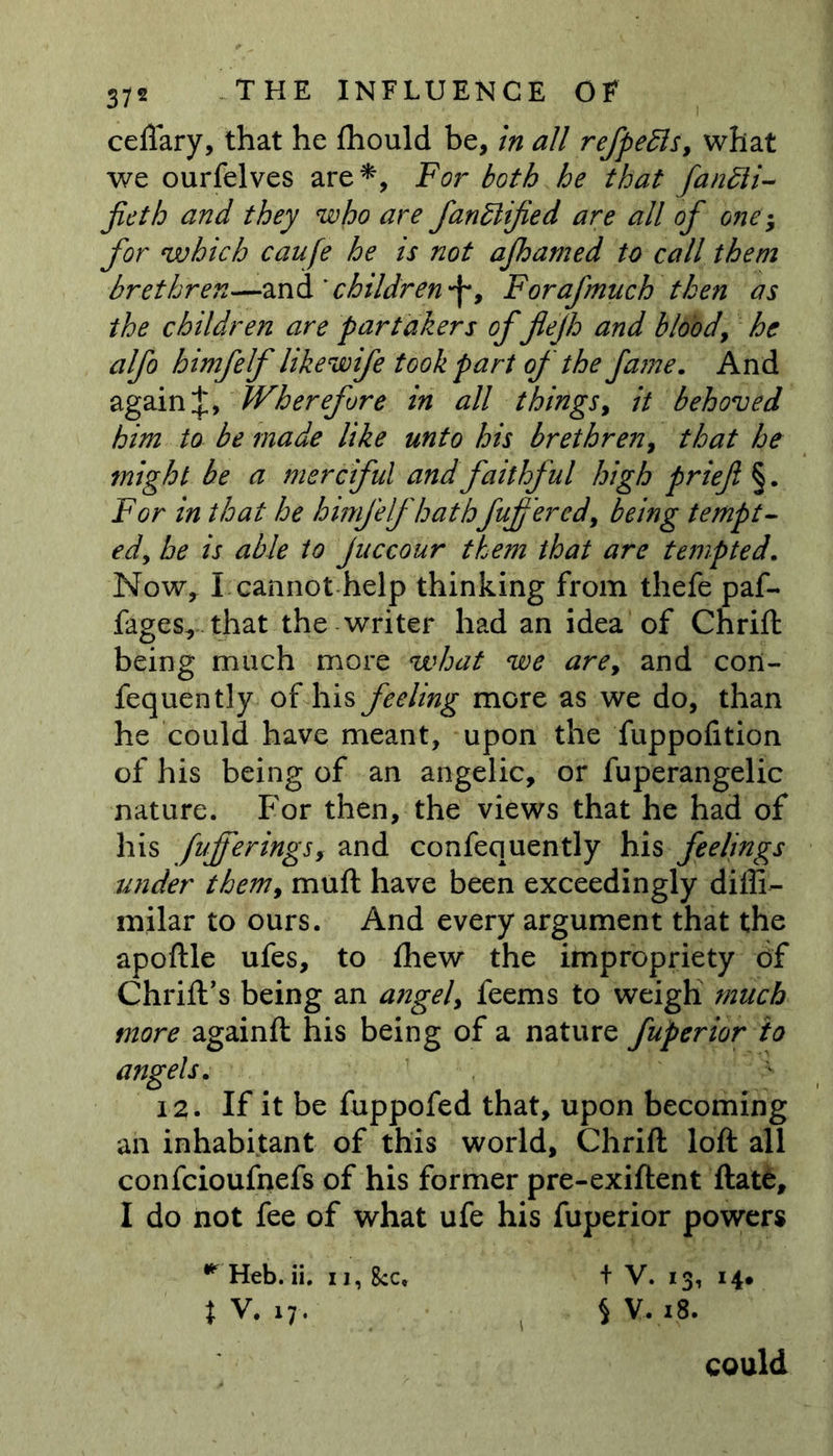 cellary, that he fhould be, in all refpebls, what we ourielves are*, For both he that fantti- jieth and they who are fanblified are all of one; for which caufe he is not afhamed to call them brethren—and ' children f > Forafmuch then as the children are partakers of flefh and blood, he alfo himfelf likewife took part of the fame. And againWherefore in all things, it behoved him to be made like unto his brethren, that he might be a merciful and faithful high prief §. For in that he himfelf hathfufered, being tempt- ed, he is able to juccour them that are tempted. Now, I cannot help thinking from thefe paf- fages, that the writer had an idea of Chrill being much more what we are, and con- fequently of his feeling more as we do, than he could have meant, upon the fuppofition of his being of an angelic, or fuperangelic nature. For then, the views that he had of his fujferings, and confequently his feelings under them, mull have been exceedingly diffi- milar to ours. And every argument that the apoftle ufes, to fhew the impropriety of Chrift’s being an angel, feems to weigh much more againft his being of a nature fuperior to angels. 12. If it be fuppofed that, upon becoming an inhabitant of this world, Chrill loll all confcioufnefs of his former pre-exillent Hate, I do not fee of what ufe his fuperior powers ^ Heb. ii. u, 8cc, + V. 13, 14. JV. 17. SV.18. could